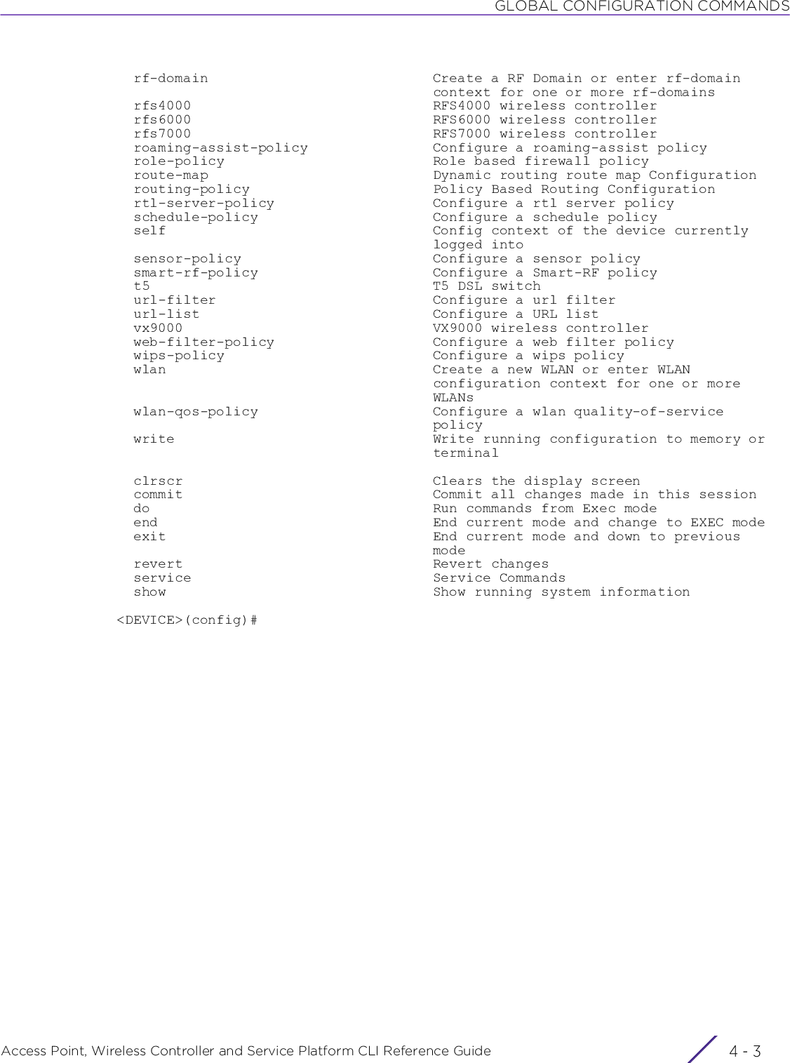 GLOBAL CONFIGURATION COMMANDSAccess Point, Wireless Controller and Service Platform CLI Reference Guide 4 - 3  rf-domain                           Create a RF Domain or enter rf-domain                                      context for one or more rf-domains  rfs4000                             RFS4000 wireless controller  rfs6000                             RFS6000 wireless controller  rfs7000                             RFS7000 wireless controller  roaming-assist-policy               Configure a roaming-assist policy  role-policy                         Role based firewall policy  route-map                           Dynamic routing route map Configuration  routing-policy                      Policy Based Routing Configuration  rtl-server-policy                   Configure a rtl server policy  schedule-policy                     Configure a schedule policy  self                                Config context of the device currently                                      logged into  sensor-policy                       Configure a sensor policy  smart-rf-policy                     Configure a Smart-RF policy  t5                                  T5 DSL switch  url-filter                          Configure a url filter  url-list                            Configure a URL list  vx9000                              VX9000 wireless controller  web-filter-policy                   Configure a web filter policy  wips-policy                         Configure a wips policy  wlan                                Create a new WLAN or enter WLAN                                      configuration context for one or more                                      WLANs  wlan-qos-policy                     Configure a wlan quality-of-service                                      policy  write                               Write running configuration to memory or                                      terminal  clrscr                              Clears the display screen  commit                              Commit all changes made in this session  do                                  Run commands from Exec mode  end                                 End current mode and change to EXEC mode  exit                                End current mode and down to previous                                      mode  revert                              Revert changes  service                             Service Commands  show                                Show running system information&lt;DEVICE&gt;(config)#