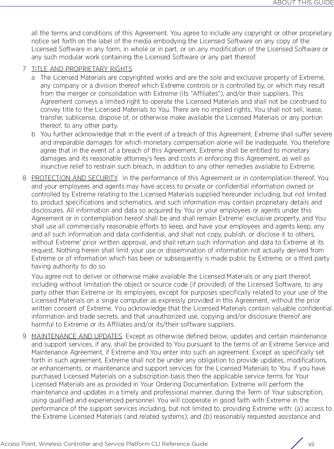 ABOUT THIS GUIDEAccess Point, Wireless Controller and Service Platform CLI Reference Guide viiall the terms and conditions of this Agreement. You agree to include any copyright or other proprietary notice set forth on the label of the media embodying the Licensed Software on any copy of the Licensed Software in any form, in whole or in part, or on any modification of the Licensed Software or any such modular work containing the Licensed Software or any part thereof.7 TITLE AND PROPRIETARY RIGHTSa The Licensed Materials are copyrighted works and are the sole and exclusive property of Extreme, any company or a division thereof which Extreme controls or is controlled by, or which may result from the merger or consolidation with Extreme (its “Affiliates”), and/or their suppliers. This Agreement conveys a limited right to operate the Licensed Materials and shall not be construed to convey title to the Licensed Materials to You. There are no implied rights. You shall not sell, lease, transfer, sublicense, dispose of, or otherwise make available the Licensed Materials or any portion thereof, to any other party.b You further acknowledge that in the event of a breach of this Agreement, Extreme shall suffer severe and irreparable damages for which monetary compensation alone will be inadequate. You therefore agree that in the event of a breach of this Agreement, Extreme shall be entitled to monetary damages and its reasonable attorney’s fees and costs in enforcing this Agreement, as well as injunctive relief to restrain such breach, in addition to any other remedies available to Extreme.8 PROTECTION AND SECURITY.  In the performance of this Agreement or in contemplation thereof, You and your employees and agents may have access to private or confidential information owned or controlled by Extreme relating to the Licensed Materials supplied hereunder including, but not limited to, product specifications and schematics, and such information may contain proprietary details and disclosures. All information and data so acquired by You or your employees or agents under this Agreement or in contemplation hereof shall be and shall remain Extreme’ exclusive property, and You shall use all commercially reasonable efforts to keep, and have your employees and agents keep, any and all such information and data confidential, and shall not copy, publish, or disclose it to others, without Extreme’ prior written approval, and shall return such information and data to Extreme at its request. Nothing herein shall limit your use or dissemination of information not actually derived from Extreme or of information which has been or subsequently is made public by Extreme, or a third party having authority to do so.You agree not to deliver or otherwise make available the Licensed Materials or any part thereof, including without limitation the object or source code (if provided) of the Licensed Software, to any party other than Extreme or its employees, except for purposes specifically related to your use of the Licensed Materials on a single computer as expressly provided in this Agreement, without the prior written consent of Extreme. You acknowledge that the Licensed Materials contain valuable confidential information and trade secrets, and that unauthorized use, copying and/or disclosure thereof are harmful to Extreme or its Affiliates and/or its/their software suppliers.9 MAINTENANCE AND UPDATES. Except as otherwise defined below, updates and certain maintenance and support services, if any, shall be provided to You pursuant to the terms of an Extreme Service and Maintenance Agreement, if Extreme and You enter into such an agreement. Except as specifically set forth in such agreement, Extreme shall not be under any obligation to provide updates, modifications, or enhancements, or maintenance and support services for the Licensed Materials to You. If you have purchased Licensed Materials on a subscription basis then the applicable service terms for Your Licensed Materials are as provided in Your Ordering Documentation. Extreme will perform the maintenance and updates in a timely and professional manner, during the Term of Your subscription, using qualified and experienced personnel. You will cooperate in good faith with Extreme in the performance of the support services including, but not limited to, providing Extreme with: (a) access to the Extreme Licensed Materials (and related systems); and (b) reasonably requested assistance and 