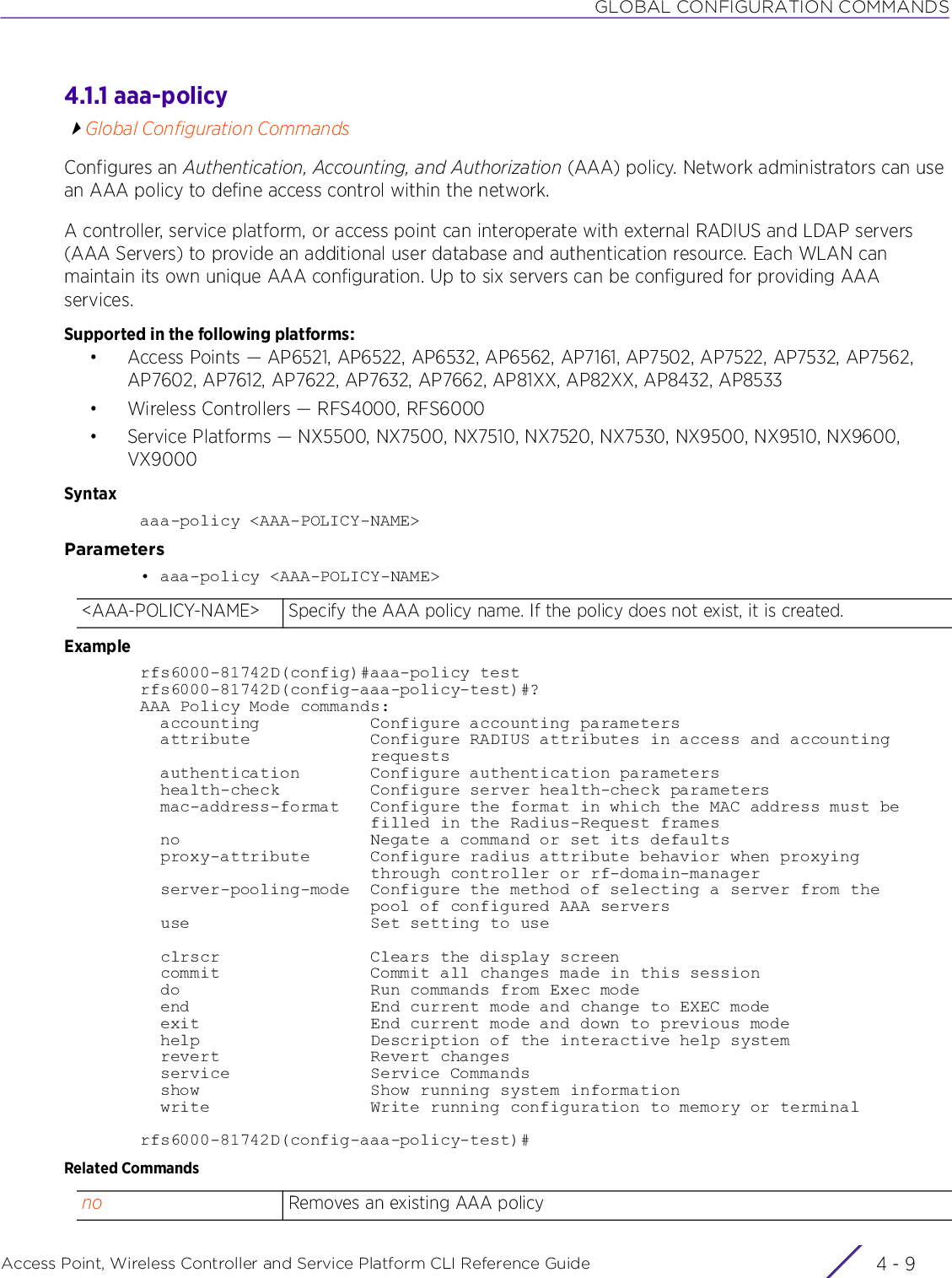 GLOBAL CONFIGURATION COMMANDSAccess Point, Wireless Controller and Service Platform CLI Reference Guide 4 - 94.1.1 aaa-policyGlobal Configuration CommandsConfigures an Authentication, Accounting, and Authorization (AAA) policy. Network administrators can use an AAA policy to define access control within the network.A controller, service platform, or access point can interoperate with external RADIUS and LDAP servers (AAA Servers) to provide an additional user database and authentication resource. Each WLAN can maintain its own unique AAA configuration. Up to six servers can be configured for providing AAA services.Supported in the following platforms:• Access Points — AP6521, AP6522, AP6532, AP6562, AP7161, AP7502, AP7522, AP7532, AP7562, AP7602, AP7612, AP7622, AP7632, AP7662, AP81XX, AP82XX, AP8432, AP8533 • Wireless Controllers — RFS4000, RFS6000• Service Platforms — NX5500, NX7500, NX7510, NX7520, NX7530, NX9500, NX9510, NX9600, VX9000Syntaxaaa-policy &lt;AAA-POLICY-NAME&gt;Parameters• aaa-policy &lt;AAA-POLICY-NAME&gt;Examplerfs6000-81742D(config)#aaa-policy testrfs6000-81742D(config-aaa-policy-test)#?AAA Policy Mode commands:  accounting           Configure accounting parameters  attribute            Configure RADIUS attributes in access and accounting                       requests  authentication       Configure authentication parameters  health-check         Configure server health-check parameters  mac-address-format   Configure the format in which the MAC address must be                       filled in the Radius-Request frames  no                   Negate a command or set its defaults  proxy-attribute      Configure radius attribute behavior when proxying                       through controller or rf-domain-manager  server-pooling-mode  Configure the method of selecting a server from the                       pool of configured AAA servers  use                  Set setting to use  clrscr               Clears the display screen  commit               Commit all changes made in this session  do                   Run commands from Exec mode  end                  End current mode and change to EXEC mode  exit                 End current mode and down to previous mode  help                 Description of the interactive help system  revert               Revert changes  service              Service Commands  show                 Show running system information  write                Write running configuration to memory or terminalrfs6000-81742D(config-aaa-policy-test)#Related Commands&lt;AAA-POLICY-NAME&gt; Specify the AAA policy name. If the policy does not exist, it is created.no Removes an existing AAA policy