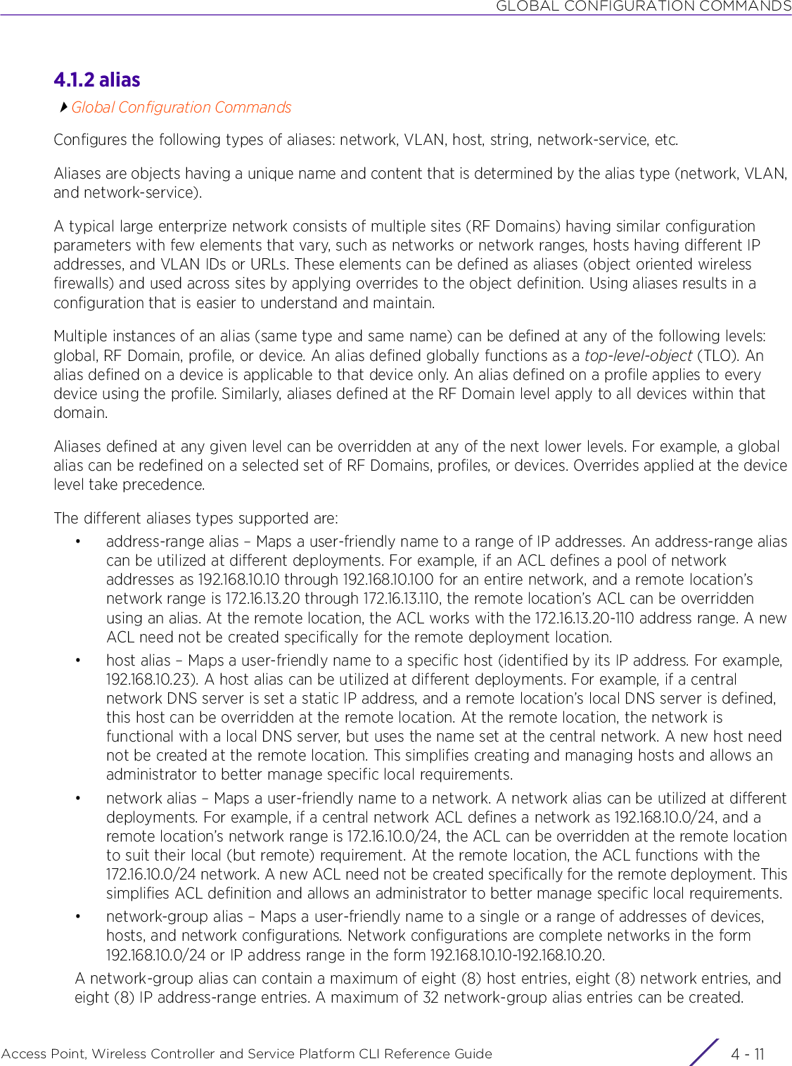 GLOBAL CONFIGURATION COMMANDSAccess Point, Wireless Controller and Service Platform CLI Reference Guide 4 - 114.1.2 aliasGlobal Configuration CommandsConfigures the following types of aliases: network, VLAN, host, string, network-service, etc.Aliases are objects having a unique name and content that is determined by the alias type (network, VLAN, and network-service).A typical large enterprize network consists of multiple sites (RF Domains) having similar configuration parameters with few elements that vary, such as networks or network ranges, hosts having different IP addresses, and VLAN IDs or URLs. These elements can be defined as aliases (object oriented wireless firewalls) and used across sites by applying overrides to the object definition. Using aliases results in a configuration that is easier to understand and maintain.Multiple instances of an alias (same type and same name) can be defined at any of the following levels: global, RF Domain, profile, or device. An alias defined globally functions as a top-level-object (TLO). An alias defined on a device is applicable to that device only. An alias defined on a profile applies to every device using the profile. Similarly, aliases defined at the RF Domain level apply to all devices within that domain.Aliases defined at any given level can be overridden at any of the next lower levels. For example, a global alias can be redefined on a selected set of RF Domains, profiles, or devices. Overrides applied at the device level take precedence.The different aliases types supported are:• address-range alias – Maps a user-friendly name to a range of IP addresses. An address-range alias can be utilized at different deployments. For example, if an ACL defines a pool of network addresses as 192.168.10.10 through 192.168.10.100 for an entire network, and a remote location’s network range is 172.16.13.20 through 172.16.13.110, the remote location’s ACL can be overridden using an alias. At the remote location, the ACL works with the 172.16.13.20-110 address range. A new ACL need not be created specifically for the remote deployment location.• host alias – Maps a user-friendly name to a specific host (identified by its IP address. For example, 192.168.10.23). A host alias can be utilized at different deployments. For example, if a central network DNS server is set a static IP address, and a remote location’s local DNS server is defined, this host can be overridden at the remote location. At the remote location, the network is functional with a local DNS server, but uses the name set at the central network. A new host need not be created at the remote location. This simplifies creating and managing hosts and allows an administrator to better manage specific local requirements.• network alias – Maps a user-friendly name to a network. A network alias can be utilized at different deployments. For example, if a central network ACL defines a network as 192.168.10.0/24, and a remote location’s network range is 172.16.10.0/24, the ACL can be overridden at the remote location to suit their local (but remote) requirement. At the remote location, the ACL functions with the 172.16.10.0/24 network. A new ACL need not be created specifically for the remote deployment. This simplifies ACL definition and allows an administrator to better manage specific local requirements.• network-group alias – Maps a user-friendly name to a single or a range of addresses of devices, hosts, and network configurations. Network configurations are complete networks in the form 192.168.10.0/24 or IP address range in the form 192.168.10.10-192.168.10.20.A network-group alias can contain a maximum of eight (8) host entries, eight (8) network entries, and eight (8) IP address-range entries. A maximum of 32 network-group alias entries can be created.