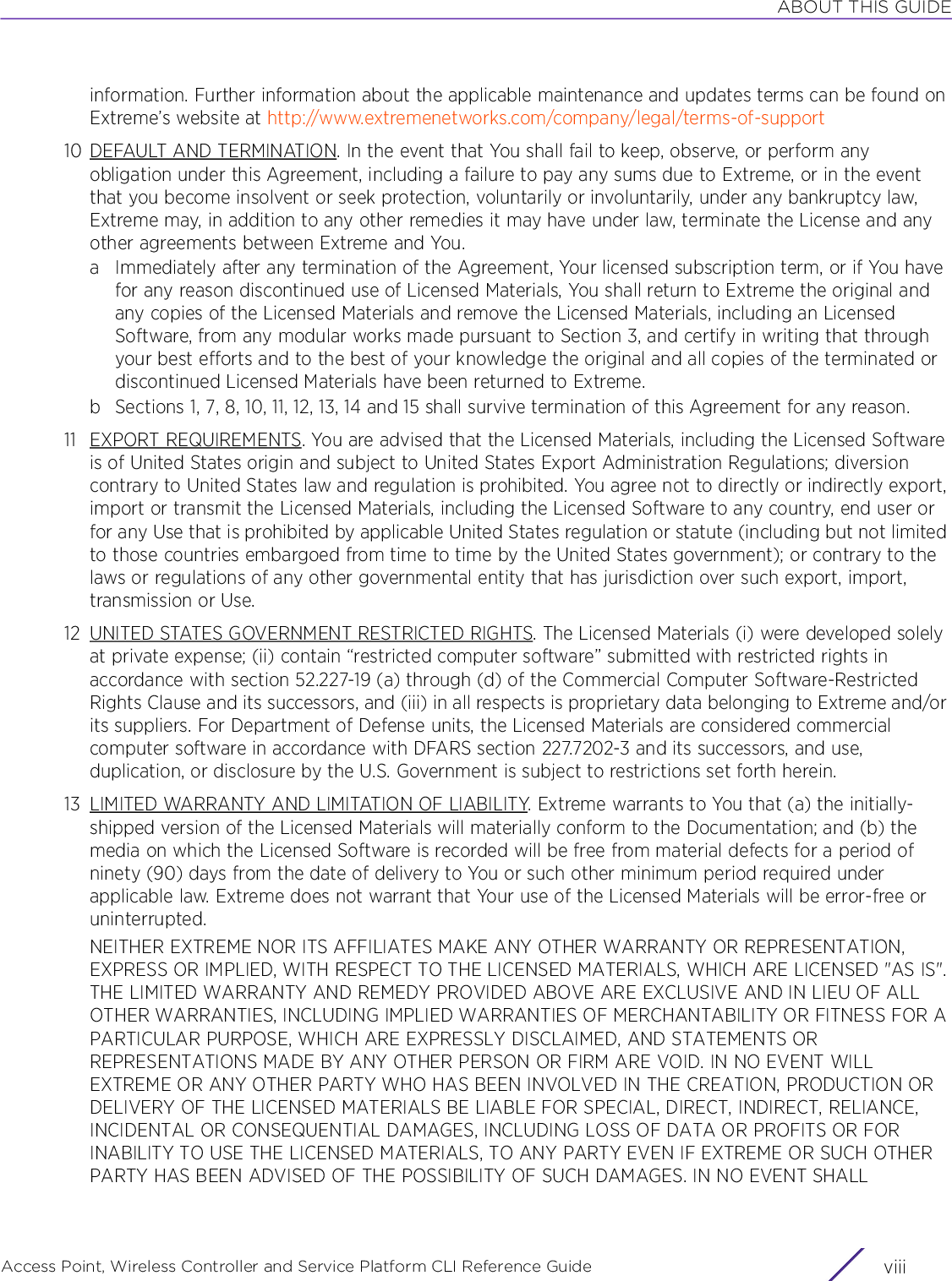 ABOUT THIS GUIDEAccess Point, Wireless Controller and Service Platform CLI Reference Guide  viiiinformation. Further information about the applicable maintenance and updates terms can be found on Extreme’s website at http://www.extremenetworks.com/company/legal/terms-of-support10 DEFAULT AND TERMINATION. In the event that You shall fail to keep, observe, or perform any obligation under this Agreement, including a failure to pay any sums due to Extreme, or in the event that you become insolvent or seek protection, voluntarily or involuntarily, under any bankruptcy law, Extreme may, in addition to any other remedies it may have under law, terminate the License and any other agreements between Extreme and You.a Immediately after any termination of the Agreement, Your licensed subscription term, or if You have for any reason discontinued use of Licensed Materials, You shall return to Extreme the original and any copies of the Licensed Materials and remove the Licensed Materials, including an Licensed Software, from any modular works made pursuant to Section 3, and certify in writing that through your best efforts and to the best of your knowledge the original and all copies of the terminated or discontinued Licensed Materials have been returned to Extreme.b Sections 1, 7, 8, 10, 11, 12, 13, 14 and 15 shall survive termination of this Agreement for any reason.11 EXPORT REQUIREMENTS. You are advised that the Licensed Materials, including the Licensed Software is of United States origin and subject to United States Export Administration Regulations; diversion contrary to United States law and regulation is prohibited. You agree not to directly or indirectly export, import or transmit the Licensed Materials, including the Licensed Software to any country, end user or for any Use that is prohibited by applicable United States regulation or statute (including but not limited to those countries embargoed from time to time by the United States government); or contrary to the laws or regulations of any other governmental entity that has jurisdiction over such export, import, transmission or Use.12 UNITED STATES GOVERNMENT RESTRICTED RIGHTS. The Licensed Materials (i) were developed solely at private expense; (ii) contain “restricted computer software” submitted with restricted rights in accordance with section 52.227-19 (a) through (d) of the Commercial Computer Software-Restricted Rights Clause and its successors, and (iii) in all respects is proprietary data belonging to Extreme and/or its suppliers. For Department of Defense units, the Licensed Materials are considered commercial computer software in accordance with DFARS section 227.7202-3 and its successors, and use, duplication, or disclosure by the U.S. Government is subject to restrictions set forth herein.13 LIMITED WARRANTY AND LIMITATION OF LIABILITY. Extreme warrants to You that (a) the initially-shipped version of the Licensed Materials will materially conform to the Documentation; and (b) the media on which the Licensed Software is recorded will be free from material defects for a period of ninety (90) days from the date of delivery to You or such other minimum period required under applicable law. Extreme does not warrant that Your use of the Licensed Materials will be error-free or uninterrupted.NEITHER EXTREME NOR ITS AFFILIATES MAKE ANY OTHER WARRANTY OR REPRESENTATION, EXPRESS OR IMPLIED, WITH RESPECT TO THE LICENSED MATERIALS, WHICH ARE LICENSED &quot;AS IS&quot;. THE LIMITED WARRANTY AND REMEDY PROVIDED ABOVE ARE EXCLUSIVE AND IN LIEU OF ALL OTHER WARRANTIES, INCLUDING IMPLIED WARRANTIES OF MERCHANTABILITY OR FITNESS FOR A PARTICULAR PURPOSE, WHICH ARE EXPRESSLY DISCLAIMED, AND STATEMENTS OR REPRESENTATIONS MADE BY ANY OTHER PERSON OR FIRM ARE VOID. IN NO EVENT WILL EXTREME OR ANY OTHER PARTY WHO HAS BEEN INVOLVED IN THE CREATION, PRODUCTION OR DELIVERY OF THE LICENSED MATERIALS BE LIABLE FOR SPECIAL, DIRECT, INDIRECT, RELIANCE, INCIDENTAL OR CONSEQUENTIAL DAMAGES, INCLUDING LOSS OF DATA OR PROFITS OR FOR INABILITY TO USE THE LICENSED MATERIALS, TO ANY PARTY EVEN IF EXTREME OR SUCH OTHER PARTY HAS BEEN ADVISED OF THE POSSIBILITY OF SUCH DAMAGES. IN NO EVENT SHALL 