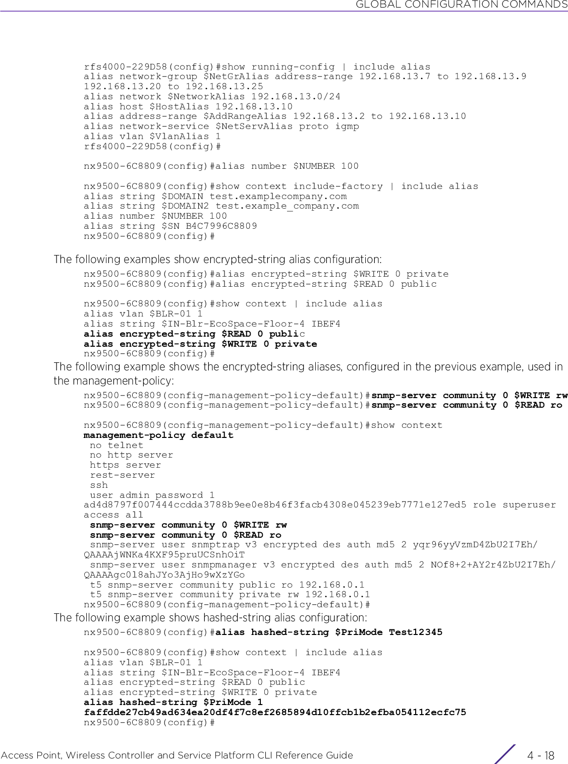 GLOBAL CONFIGURATION COMMANDSAccess Point, Wireless Controller and Service Platform CLI Reference Guide  4 - 18rfs4000-229D58(config)#show running-config | include aliasalias network-group $NetGrAlias address-range 192.168.13.7 to 192.168.13.9 192.168.13.20 to 192.168.13.25alias network $NetworkAlias 192.168.13.0/24alias host $HostAlias 192.168.13.10alias address-range $AddRangeAlias 192.168.13.2 to 192.168.13.10alias network-service $NetServAlias proto igmpalias vlan $VlanAlias 1rfs4000-229D58(config)#nx9500-6C8809(config)#alias number $NUMBER 100nx9500-6C8809(config)#show context include-factory | include aliasalias string $DOMAIN test.examplecompany.comalias string $DOMAIN2 test.example_company.comalias number $NUMBER 100alias string $SN B4C7996C8809nx9500-6C8809(config)#The following examples show encrypted-string alias configuration:nx9500-6C8809(config)#alias encrypted-string $WRITE 0 privatenx9500-6C8809(config)#alias encrypted-string $READ 0 publicnx9500-6C8809(config)#show context | include aliasalias vlan $BLR-01 1alias string $IN-Blr-EcoSpace-Floor-4 IBEF4alias encrypted-string $READ 0 publicalias encrypted-string $WRITE 0 privatenx9500-6C8809(config)#The following example shows the encrypted-string aliases, configured in the previous example, used in the management-policy:nx9500-6C8809(config-management-policy-default)#snmp-server community 0 $WRITE rwnx9500-6C8809(config-management-policy-default)#snmp-server community 0 $READ ronx9500-6C8809(config-management-policy-default)#show contextmanagement-policy default no telnet no http server https server rest-server ssh user admin password 1 ad4d8797f007444ccdda3788b9ee0e8b46f3facb4308e045239eb7771e127ed5 role superuser access all snmp-server community 0 $WRITE rw snmp-server community 0 $READ ro snmp-server user snmptrap v3 encrypted des auth md5 2 yqr96yyVzmD4ZbU2I7Eh/QAAAAjWNKa4KXF95pruUCSnhOiT snmp-server user snmpmanager v3 encrypted des auth md5 2 NOf8+2+AY2r4ZbU2I7Eh/QAAAAgc0l8ahJYo3AjHo9wXzYGo t5 snmp-server community public ro 192.168.0.1 t5 snmp-server community private rw 192.168.0.1nx9500-6C8809(config-management-policy-default)#The following example shows hashed-string alias configuration:nx9500-6C8809(config)#alias hashed-string $PriMode Test12345nx9500-6C8809(config)#show context | include aliasalias vlan $BLR-01 1alias string $IN-Blr-EcoSpace-Floor-4 IBEF4alias encrypted-string $READ 0 publicalias encrypted-string $WRITE 0 privatealias hashed-string $PriMode 1 faffdde27cb49ad634ea20df4f7c8ef2685894d10ffcb1b2efba054112ecfc75nx9500-6C8809(config)#