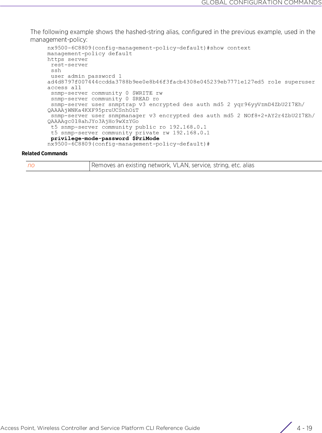 GLOBAL CONFIGURATION COMMANDSAccess Point, Wireless Controller and Service Platform CLI Reference Guide 4 - 19The following example shows the hashed-string alias, configured in the previous example, used in the management-policy:nx9500-6C8809(config-management-policy-default)#show contextmanagement-policy defaulthttps server rest-server ssh user admin password 1 ad4d8797f007444ccdda3788b9ee0e8b46f3facb4308e045239eb7771e127ed5 role superuser access all snmp-server community 0 $WRITE rw snmp-server community 0 $READ ro snmp-server user snmptrap v3 encrypted des auth md5 2 yqr96yyVzmD4ZbU2I7Eh/QAAAAjWNKa4KXF95pruUCSnhOiT snmp-server user snmpmanager v3 encrypted des auth md5 2 NOf8+2+AY2r4ZbU2I7Eh/QAAAAgc0l8ahJYo3AjHo9wXzYGo t5 snmp-server community public ro 192.168.0.1 t5 snmp-server community private rw 192.168.0.1 privilege-mode-password $PriModenx9500-6C8809(config-management-policy-default)#Related Commandsno Removes an existing network, VLAN, service, string, etc. alias