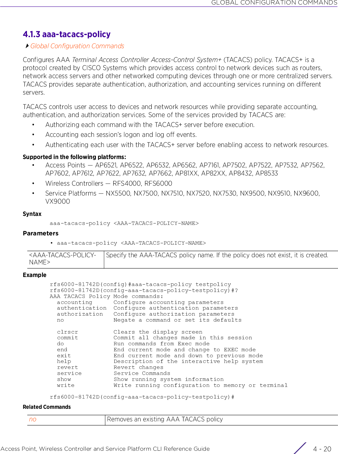GLOBAL CONFIGURATION COMMANDSAccess Point, Wireless Controller and Service Platform CLI Reference Guide  4 - 204.1.3 aaa-tacacs-policyGlobal Configuration CommandsConfigures AAA Terminal Access Controller Access-Control System+ (TACACS) policy. TACACS+ is a protocol created by CISCO Systems which provides access control to network devices such as routers, network access servers and other networked computing devices through one or more centralized servers. TACACS provides separate authentication, authorization, and accounting services running on different servers.TACACS controls user access to devices and network resources while providing separate accounting, authentication, and authorization services. Some of the services provided by TACACS are:• Authorizing each command with the TACACS+ server before execution.• Accounting each session’s logon and log off events.• Authenticating each user with the TACACS+ server before enabling access to network resources.Supported in the following platforms:• Access Points — AP6521, AP6522, AP6532, AP6562, AP7161, AP7502, AP7522, AP7532, AP7562, AP7602, AP7612, AP7622, AP7632, AP7662, AP81XX, AP82XX, AP8432, AP8533• Wireless Controllers — RFS4000, RFS6000• Service Platforms — NX5500, NX7500, NX7510, NX7520, NX7530, NX9500, NX9510, NX9600, VX9000Syntaxaaa-tacacs-policy &lt;AAA-TACACS-POLICY-NAME&gt;Parameters• aaa-tacacs-policy &lt;AAA-TACACS-POLICY-NAME&gt;Examplerfs6000-81742D(config)#aaa-tacacs-policy testpolicyrfs6000-81742D(config-aaa-tacacs-policy-testpolicy)#?AAA TACACS Policy Mode commands:  accounting      Configure accounting parameters  authentication  Configure authentication parameters  authorization   Configure authorization parameters  no              Negate a command or set its defaults  clrscr          Clears the display screen  commit          Commit all changes made in this session  do              Run commands from Exec mode  end             End current mode and change to EXEC mode  exit            End current mode and down to previous mode  help            Description of the interactive help system  revert          Revert changes  service         Service Commands  show            Show running system information  write           Write running configuration to memory or terminalrfs6000-81742D(config-aaa-tacacs-policy-testpolicy)#Related Commands&lt;AAA-TACACS-POLICY-NAME&gt;Specify the AAA-TACACS policy name. If the policy does not exist, it is created.no Removes an existing AAA TACACS policy