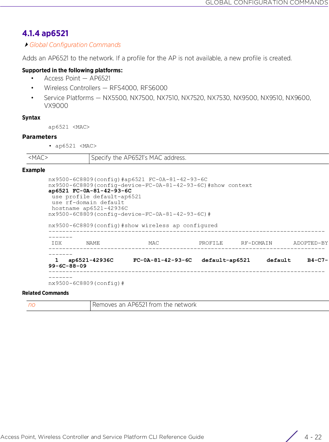 GLOBAL CONFIGURATION COMMANDSAccess Point, Wireless Controller and Service Platform CLI Reference Guide  4 - 224.1.4 ap6521Global Configuration CommandsAdds an AP6521 to the network. If a profile for the AP is not available, a new profile is created.Supported in the following platforms:• Access Point — AP6521• Wireless Controllers — RFS4000, RFS6000• Service Platforms — NX5500, NX7500, NX7510, NX7520, NX7530, NX9500, NX9510, NX9600, VX9000Syntaxap6521 &lt;MAC&gt;Parameters• ap6521 &lt;MAC&gt;Examplenx9500-6C8809(config)#ap6521 FC-0A-81-42-93-6Cnx9500-6C8809(config-device-FC-0A-81-42-93-6C)#show contextap6521 FC-0A-81-42-93-6C use profile default-ap6521 use rf-domain default hostname ap6521-42936Cnx9500-6C8809(config-device-FC-0A-81-42-93-6C)#nx9500-6C8809(config)#show wireless ap configured--------------------------------------------------------------------------------------- IDX        NAME                MAC             PROFILE      RF-DOMAIN       ADOPTED-BY---------------------------------------------------------------------------------------  1   ap6521-42936C      FC-0A-81-42-93-6C   default-ap6521     default     B4-C7-99-6C-88-09---------------------------------------------------------------------------------------nx9500-6C8809(config)#Related Commands&lt;MAC&gt; Specify the AP6521’s MAC address.no Removes an AP6521 from the network