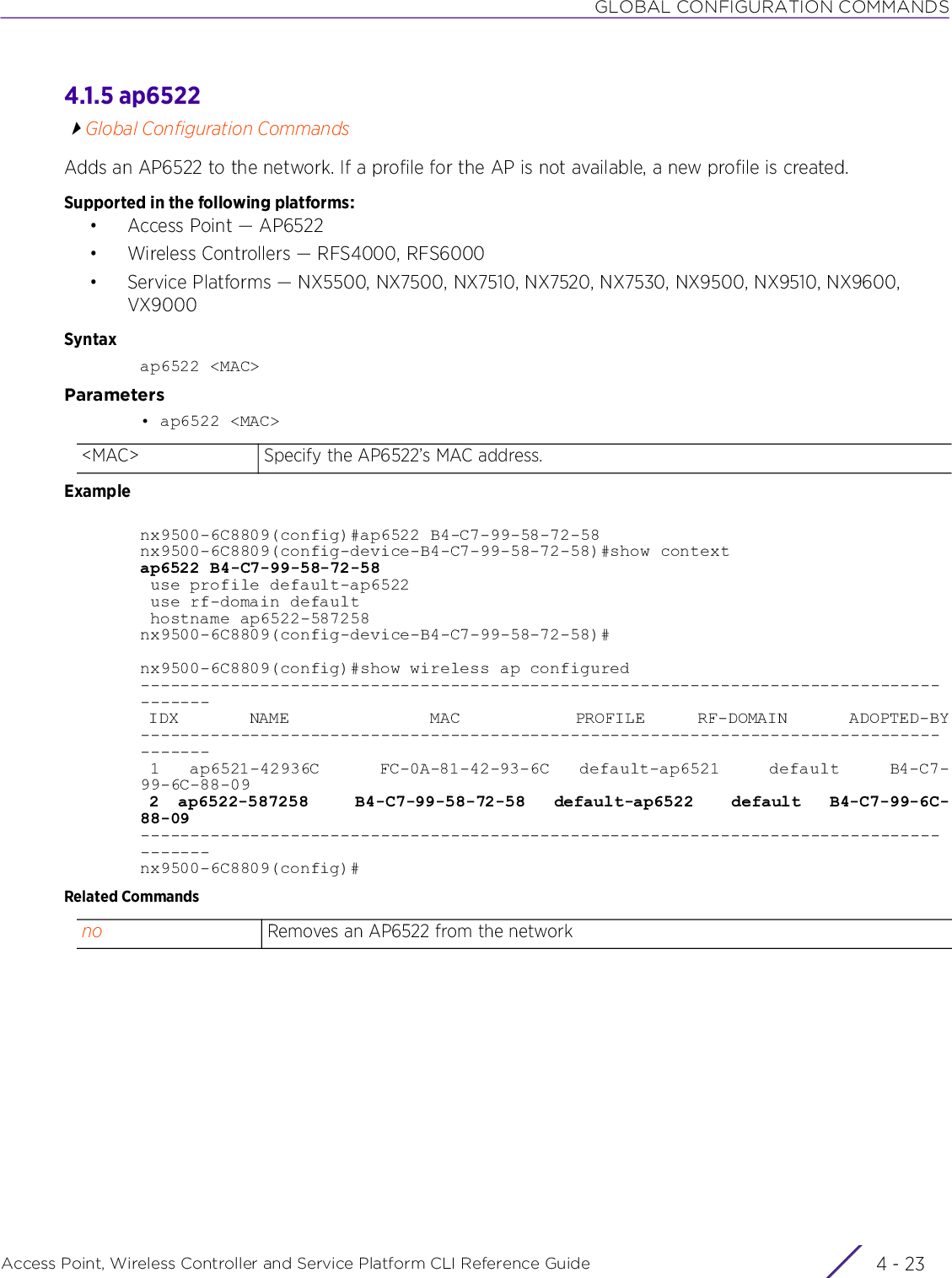 GLOBAL CONFIGURATION COMMANDSAccess Point, Wireless Controller and Service Platform CLI Reference Guide 4 - 234.1.5 ap6522Global Configuration CommandsAdds an AP6522 to the network. If a profile for the AP is not available, a new profile is created.Supported in the following platforms:• Access Point — AP6522• Wireless Controllers — RFS4000, RFS6000• Service Platforms — NX5500, NX7500, NX7510, NX7520, NX7530, NX9500, NX9510, NX9600, VX9000Syntaxap6522 &lt;MAC&gt;Parameters• ap6522 &lt;MAC&gt;Examplenx9500-6C8809(config)#ap6522 B4-C7-99-58-72-58nx9500-6C8809(config-device-B4-C7-99-58-72-58)#show contextap6522 B4-C7-99-58-72-58 use profile default-ap6522 use rf-domain default hostname ap6522-587258nx9500-6C8809(config-device-B4-C7-99-58-72-58)#nx9500-6C8809(config)#show wireless ap configured--------------------------------------------------------------------------------------- IDX        NAME                MAC             PROFILE      RF-DOMAIN       ADOPTED-BY--------------------------------------------------------------------------------------- 1   ap6521-42936C      FC-0A-81-42-93-6C   default-ap6521     default     B4-C7-99-6C-88-09 2  ap6522-587258     B4-C7-99-58-72-58   default-ap6522    default   B4-C7-99-6C-88-09---------------------------------------------------------------------------------------nx9500-6C8809(config)#Related Commands&lt;MAC&gt; Specify the AP6522’s MAC address.no Removes an AP6522 from the network