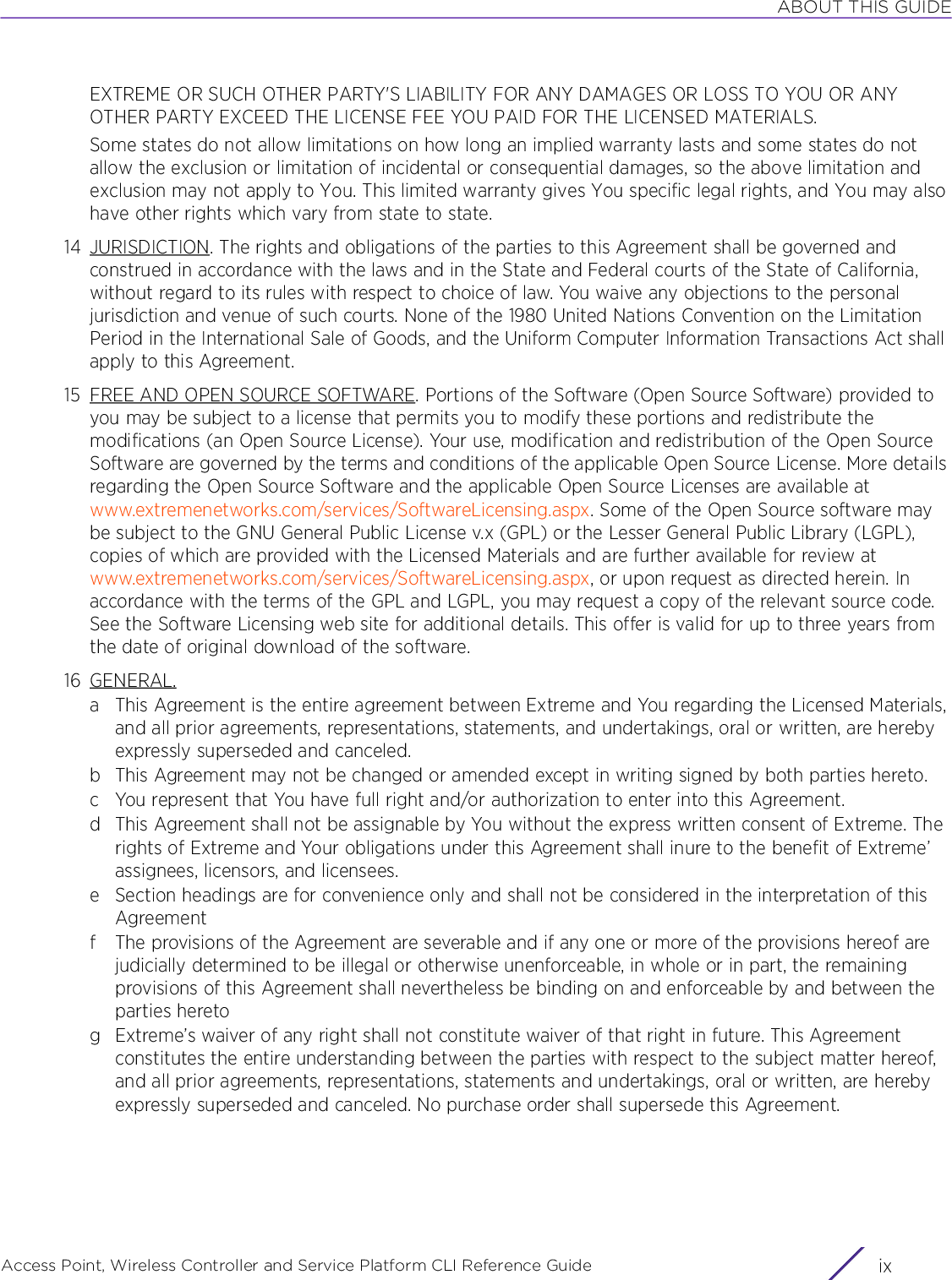 ABOUT THIS GUIDEAccess Point, Wireless Controller and Service Platform CLI Reference Guide ixEXTREME OR SUCH OTHER PARTY&apos;S LIABILITY FOR ANY DAMAGES OR LOSS TO YOU OR ANY OTHER PARTY EXCEED THE LICENSE FEE YOU PAID FOR THE LICENSED MATERIALS.Some states do not allow limitations on how long an implied warranty lasts and some states do not allow the exclusion or limitation of incidental or consequential damages, so the above limitation and exclusion may not apply to You. This limited warranty gives You specific legal rights, and You may also have other rights which vary from state to state.14 JURISDICTION. The rights and obligations of the parties to this Agreement shall be governed and construed in accordance with the laws and in the State and Federal courts of the State of California, without regard to its rules with respect to choice of law. You waive any objections to the personal jurisdiction and venue of such courts. None of the 1980 United Nations Convention on the Limitation Period in the International Sale of Goods, and the Uniform Computer Information Transactions Act shall apply to this Agreement.15 FREE AND OPEN SOURCE SOFTWARE. Portions of the Software (Open Source Software) provided to you may be subject to a license that permits you to modify these portions and redistribute the modifications (an Open Source License). Your use, modification and redistribution of the Open Source Software are governed by the terms and conditions of the applicable Open Source License. More details regarding the Open Source Software and the applicable Open Source Licenses are available at www.extremenetworks.com/services/SoftwareLicensing.aspx. Some of the Open Source software may be subject to the GNU General Public License v.x (GPL) or the Lesser General Public Library (LGPL), copies of which are provided with the Licensed Materials and are further available for review at www.extremenetworks.com/services/SoftwareLicensing.aspx, or upon request as directed herein. In accordance with the terms of the GPL and LGPL, you may request a copy of the relevant source code. See the Software Licensing web site for additional details. This offer is valid for up to three years from the date of original download of the software.16 GENERAL.a This Agreement is the entire agreement between Extreme and You regarding the Licensed Materials, and all prior agreements, representations, statements, and undertakings, oral or written, are hereby expressly superseded and canceled.b This Agreement may not be changed or amended except in writing signed by both parties hereto.c You represent that You have full right and/or authorization to enter into this Agreement.d This Agreement shall not be assignable by You without the express written consent of Extreme. The rights of Extreme and Your obligations under this Agreement shall inure to the benefit of Extreme’ assignees, licensors, and licensees.e Section headings are for convenience only and shall not be considered in the interpretation of this Agreementf The provisions of the Agreement are severable and if any one or more of the provisions hereof are judicially determined to be illegal or otherwise unenforceable, in whole or in part, the remaining provisions of this Agreement shall nevertheless be binding on and enforceable by and between the parties heretog Extreme’s waiver of any right shall not constitute waiver of that right in future. This Agreement constitutes the entire understanding between the parties with respect to the subject matter hereof, and all prior agreements, representations, statements and undertakings, oral or written, are hereby expressly superseded and canceled. No purchase order shall supersede this Agreement.