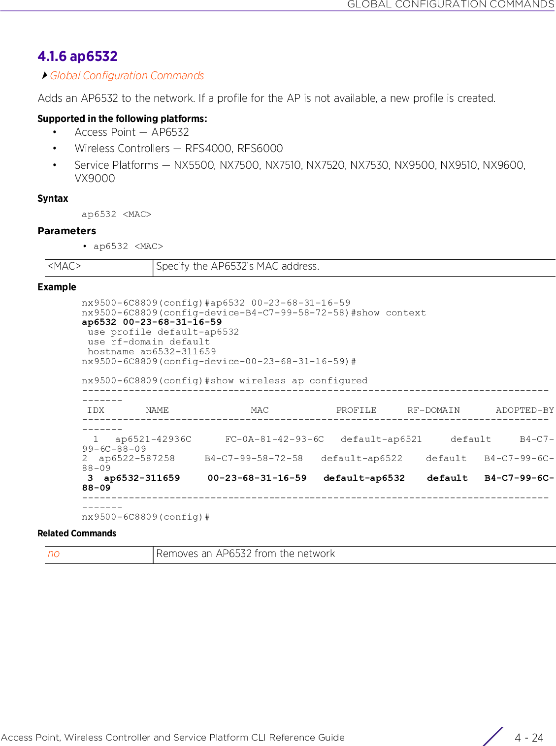 GLOBAL CONFIGURATION COMMANDSAccess Point, Wireless Controller and Service Platform CLI Reference Guide  4 - 244.1.6 ap6532Global Configuration CommandsAdds an AP6532 to the network. If a profile for the AP is not available, a new profile is created.Supported in the following platforms:• Access Point — AP6532• Wireless Controllers — RFS4000, RFS6000• Service Platforms — NX5500, NX7500, NX7510, NX7520, NX7530, NX9500, NX9510, NX9600, VX9000Syntaxap6532 &lt;MAC&gt;Parameters• ap6532 &lt;MAC&gt;Examplenx9500-6C8809(config)#ap6532 00-23-68-31-16-59nx9500-6C8809(config-device-B4-C7-99-58-72-58)#show contextap6532 00-23-68-31-16-59 use profile default-ap6532 use rf-domain default hostname ap6532-311659nx9500-6C8809(config-device-00-23-68-31-16-59)#nx9500-6C8809(config)#show wireless ap configured--------------------------------------------------------------------------------------- IDX        NAME                MAC             PROFILE      RF-DOMAIN       ADOPTED-BY---------------------------------------------------------------------------------------  1   ap6521-42936C      FC-0A-81-42-93-6C   default-ap6521     default     B4-C7-99-6C-88-092  ap6522-587258     B4-C7-99-58-72-58   default-ap6522    default   B4-C7-99-6C-88-09 3  ap6532-311659     00-23-68-31-16-59   default-ap6532    default   B4-C7-99-6C-88-09---------------------------------------------------------------------------------------nx9500-6C8809(config)#Related Commands&lt;MAC&gt; Specify the AP6532’s MAC address.no Removes an AP6532 from the network