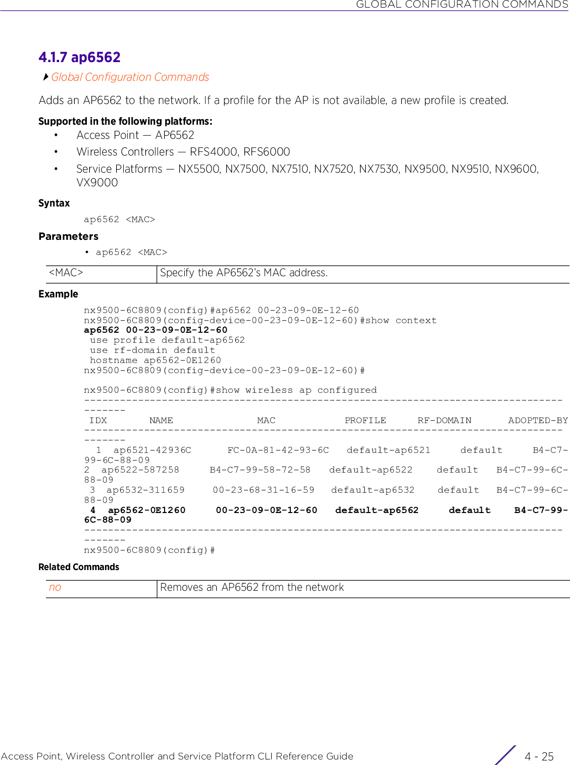 GLOBAL CONFIGURATION COMMANDSAccess Point, Wireless Controller and Service Platform CLI Reference Guide 4 - 254.1.7 ap6562Global Configuration CommandsAdds an AP6562 to the network. If a profile for the AP is not available, a new profile is created.Supported in the following platforms:• Access Point — AP6562• Wireless Controllers — RFS4000, RFS6000• Service Platforms — NX5500, NX7500, NX7510, NX7520, NX7530, NX9500, NX9510, NX9600, VX9000Syntaxap6562 &lt;MAC&gt;Parameters• ap6562 &lt;MAC&gt;Examplenx9500-6C8809(config)#ap6562 00-23-09-0E-12-60nx9500-6C8809(config-device-00-23-09-0E-12-60)#show contextap6562 00-23-09-0E-12-60 use profile default-ap6562 use rf-domain default hostname ap6562-0E1260nx9500-6C8809(config-device-00-23-09-0E-12-60)#nx9500-6C8809(config)#show wireless ap configured--------------------------------------------------------------------------------------- IDX        NAME                MAC             PROFILE      RF-DOMAIN       ADOPTED-BY---------------------------------------------------------------------------------------  1  ap6521-42936C      FC-0A-81-42-93-6C   default-ap6521     default     B4-C7-99-6C-88-092  ap6522-587258     B4-C7-99-58-72-58   default-ap6522    default   B4-C7-99-6C-88-09 3  ap6532-311659     00-23-68-31-16-59   default-ap6532    default   B4-C7-99-6C-88-09 4  ap6562-0E1260     00-23-09-0E-12-60   default-ap6562     default    B4-C7-99-6C-88-09---------------------------------------------------------------------------------------nx9500-6C8809(config)#Related Commands&lt;MAC&gt; Specify the AP6562’s MAC address.no Removes an AP6562 from the network