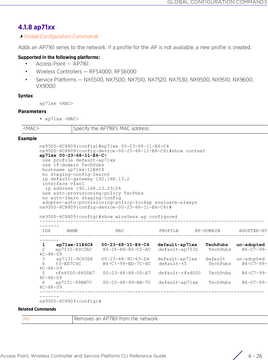 GLOBAL CONFIGURATION COMMANDSAccess Point, Wireless Controller and Service Platform CLI Reference Guide  4 - 264.1.8 ap71xxGlobal Configuration CommandsAdds an AP7161 series to the network. If a profile for the AP is not available, a new profile is created.Supported in the following platforms:• Access Point — AP7161• Wireless Controllers — RFS4000, RFS6000• Service Platforms — NX5500, NX7500, NX7510, NX7520, NX7530, NX9500, NX9510, NX9600, VX9000Syntaxap71xx &lt;MAC&gt;Parameters• ap71xx &lt;MAC&gt;Examplenx9500-6C8809(config)#ap71xx 00-23-68-11-E6-C4nx9500-6C8809(config-device-00-23-68-11-E6-C4)#show contextap71xx 00-23-68-11-E6-C4 use profile default-ap71xx use rf-domain TechPubs hostname ap71xx-11E6C4 no staging-config-learnt ip default-gateway 192.168.13.2 interface vlan1  ip address 192.168.13.23/24 use auto-provisioning-policy TecPubs no auto-learn staging-config adopter-auto-provisioning-policy-lookup evaluate-alwaysnx9500-6C8809(config-device-00-23-68-11-E6-C4)#nx9500-6C8809(config)#show wireless ap configured--------------------------------------------------------------------------------------- IDX      NAME              MAC             PROFILE      RF-DOMAIN       ADOPTED-BY--------------------------------------------------------------------------------------- 1    ap71xx-11E6C4   00-23-68-11-E6-C4   default-ap71xx   TechPubs   un-adopted 2    ap7532-80C2AC    84-24-8D-80-C2-AC   default-ap7532    TechPubs    B4-C7-99-6C-88-09 3    ap7131-9C63D4   00-23-68-9C-63-D4   default-ap71xx   default    un-adopted 4    t5-ED7C6C        B4-C7-99-ED-7C-6C   default-t5        TechPubs    B4-C7-99-6C-88-09 5    rfs4000-880DA7   00-23-68-88-0D-A7   default-rfs4000   TechPubs    B4-C7-99-6C-88-09 6    ap7131-99BB7C    00-23-68-99-BB-7C   default-ap71xx    TechPubs    B4-C7-99-6C-88-09---------------------------------------------------------------------------------------nx9500-6C8809(config)#Related Commands&lt;MAC&gt; Specify the AP7161’s MAC address.no Removes an AP7161 from the network