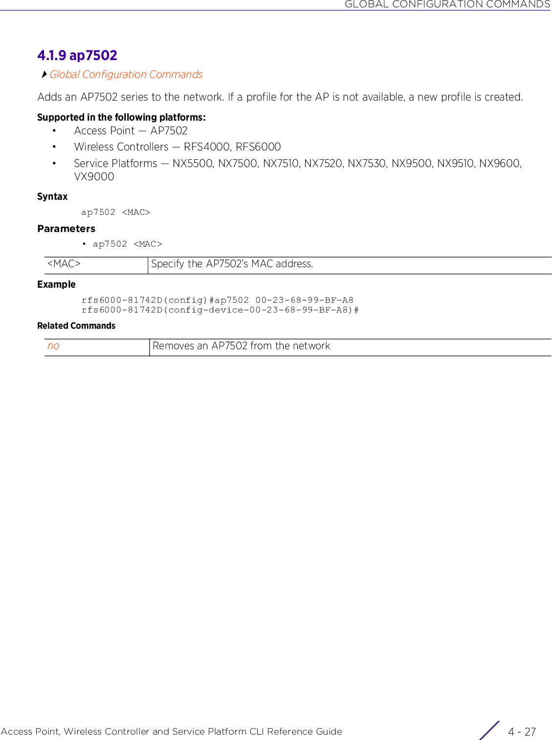 GLOBAL CONFIGURATION COMMANDSAccess Point, Wireless Controller and Service Platform CLI Reference Guide 4 - 274.1.9 ap7502Global Configuration CommandsAdds an AP7502 series to the network. If a profile for the AP is not available, a new profile is created.Supported in the following platforms:• Access Point — AP7502• Wireless Controllers — RFS4000, RFS6000• Service Platforms — NX5500, NX7500, NX7510, NX7520, NX7530, NX9500, NX9510, NX9600, VX9000Syntaxap7502 &lt;MAC&gt;Parameters• ap7502 &lt;MAC&gt;Examplerfs6000-81742D(config)#ap7502 00-23-68-99-BF-A8rfs6000-81742D(config-device-00-23-68-99-BF-A8)#Related Commands&lt;MAC&gt; Specify the AP7502’s MAC address.no Removes an AP7502 from the network