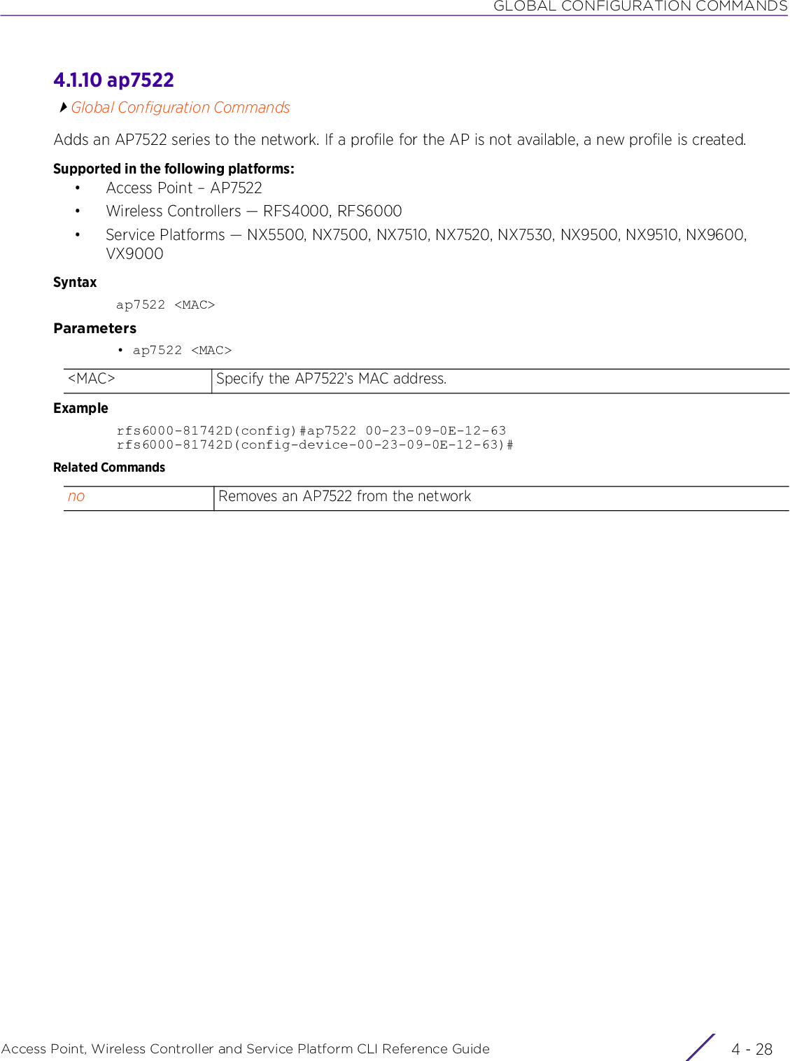 GLOBAL CONFIGURATION COMMANDSAccess Point, Wireless Controller and Service Platform CLI Reference Guide  4 - 284.1.10 ap7522Global Configuration CommandsAdds an AP7522 series to the network. If a profile for the AP is not available, a new profile is created.Supported in the following platforms:• Access Point – AP7522• Wireless Controllers — RFS4000, RFS6000• Service Platforms — NX5500, NX7500, NX7510, NX7520, NX7530, NX9500, NX9510, NX9600, VX9000Syntaxap7522 &lt;MAC&gt;Parameters• ap7522 &lt;MAC&gt;Examplerfs6000-81742D(config)#ap7522 00-23-09-0E-12-63 rfs6000-81742D(config-device-00-23-09-0E-12-63)#Related Commands&lt;MAC&gt; Specify the AP7522’s MAC address.no Removes an AP7522 from the network