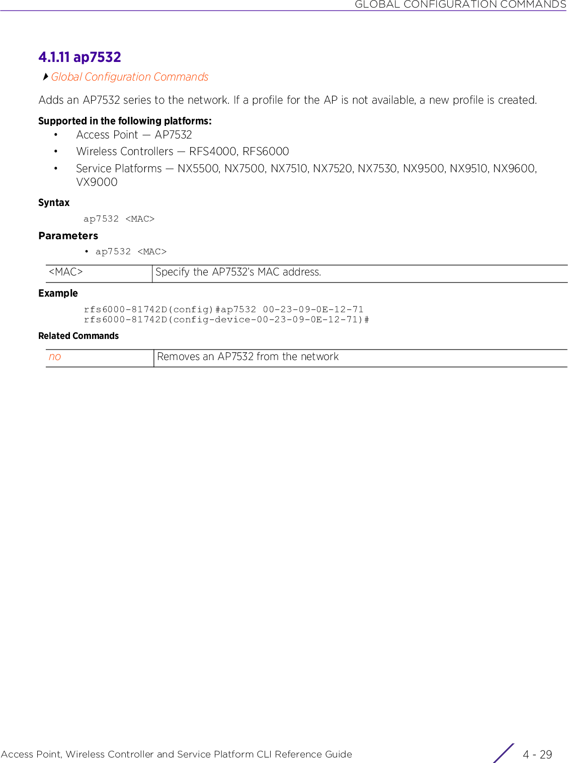 GLOBAL CONFIGURATION COMMANDSAccess Point, Wireless Controller and Service Platform CLI Reference Guide 4 - 294.1.11 ap7532Global Configuration CommandsAdds an AP7532 series to the network. If a profile for the AP is not available, a new profile is created.Supported in the following platforms:• Access Point — AP7532• Wireless Controllers — RFS4000, RFS6000• Service Platforms — NX5500, NX7500, NX7510, NX7520, NX7530, NX9500, NX9510, NX9600, VX9000Syntaxap7532 &lt;MAC&gt;Parameters• ap7532 &lt;MAC&gt;Examplerfs6000-81742D(config)#ap7532 00-23-09-0E-12-71rfs6000-81742D(config-device-00-23-09-0E-12-71)#Related Commands&lt;MAC&gt; Specify the AP7532’s MAC address.no Removes an AP7532 from the network