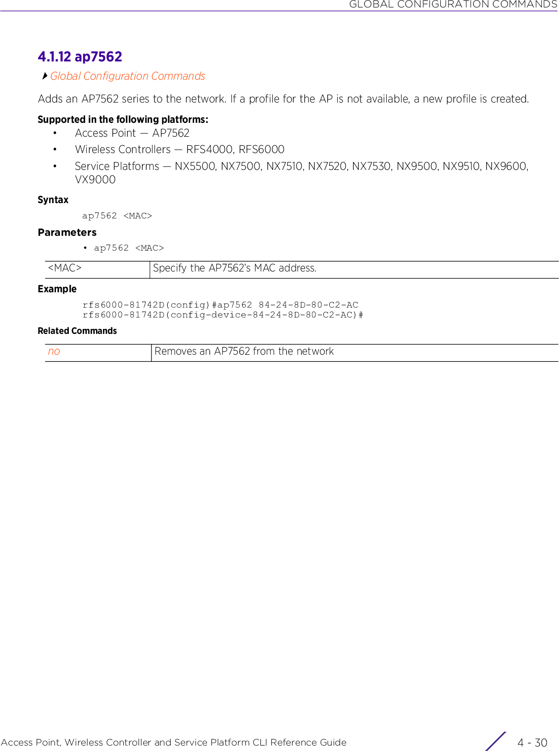 GLOBAL CONFIGURATION COMMANDSAccess Point, Wireless Controller and Service Platform CLI Reference Guide  4 - 304.1.12 ap7562Global Configuration CommandsAdds an AP7562 series to the network. If a profile for the AP is not available, a new profile is created.Supported in the following platforms:• Access Point — AP7562• Wireless Controllers — RFS4000, RFS6000• Service Platforms — NX5500, NX7500, NX7510, NX7520, NX7530, NX9500, NX9510, NX9600, VX9000Syntaxap7562 &lt;MAC&gt;Parameters• ap7562 &lt;MAC&gt;Examplerfs6000-81742D(config)#ap7562 84-24-8D-80-C2-ACrfs6000-81742D(config-device-84-24-8D-80-C2-AC)#Related Commands&lt;MAC&gt; Specify the AP7562’s MAC address.no Removes an AP7562 from the network