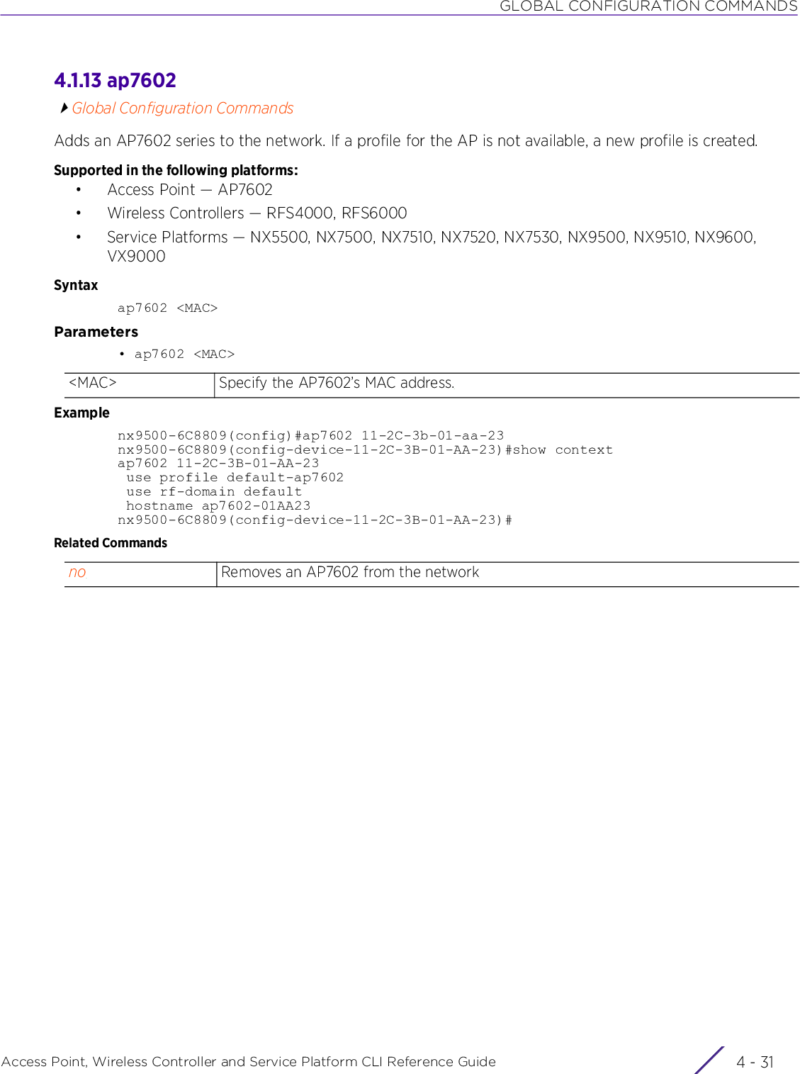 GLOBAL CONFIGURATION COMMANDSAccess Point, Wireless Controller and Service Platform CLI Reference Guide 4 - 314.1.13 ap7602Global Configuration CommandsAdds an AP7602 series to the network. If a profile for the AP is not available, a new profile is created.Supported in the following platforms:• Access Point — AP7602• Wireless Controllers — RFS4000, RFS6000• Service Platforms — NX5500, NX7500, NX7510, NX7520, NX7530, NX9500, NX9510, NX9600, VX9000Syntaxap7602 &lt;MAC&gt;Parameters• ap7602 &lt;MAC&gt;Examplenx9500-6C8809(config)#ap7602 11-2C-3b-01-aa-23nx9500-6C8809(config-device-11-2C-3B-01-AA-23)#show contextap7602 11-2C-3B-01-AA-23 use profile default-ap7602 use rf-domain default hostname ap7602-01AA23nx9500-6C8809(config-device-11-2C-3B-01-AA-23)#Related Commands&lt;MAC&gt; Specify the AP7602’s MAC address.no Removes an AP7602 from the network