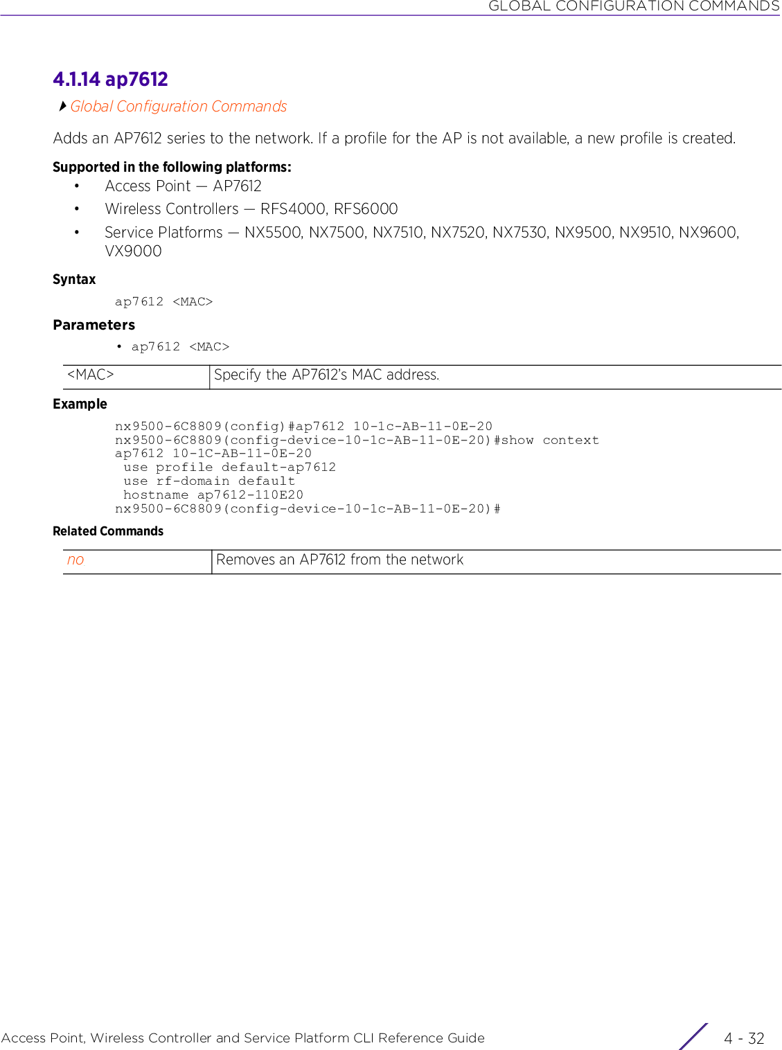 GLOBAL CONFIGURATION COMMANDSAccess Point, Wireless Controller and Service Platform CLI Reference Guide  4 - 324.1.14 ap7612Global Configuration CommandsAdds an AP7612 series to the network. If a profile for the AP is not available, a new profile is created.Supported in the following platforms:• Access Point — AP7612• Wireless Controllers — RFS4000, RFS6000• Service Platforms — NX5500, NX7500, NX7510, NX7520, NX7530, NX9500, NX9510, NX9600, VX9000Syntaxap7612 &lt;MAC&gt;Parameters• ap7612 &lt;MAC&gt;Examplenx9500-6C8809(config)#ap7612 10-1c-AB-11-0E-20nx9500-6C8809(config-device-10-1c-AB-11-0E-20)#show contextap7612 10-1C-AB-11-0E-20 use profile default-ap7612 use rf-domain default hostname ap7612-110E20nx9500-6C8809(config-device-10-1c-AB-11-0E-20)#Related Commands&lt;MAC&gt; Specify the AP7612’s MAC address.no Removes an AP7612 from the network