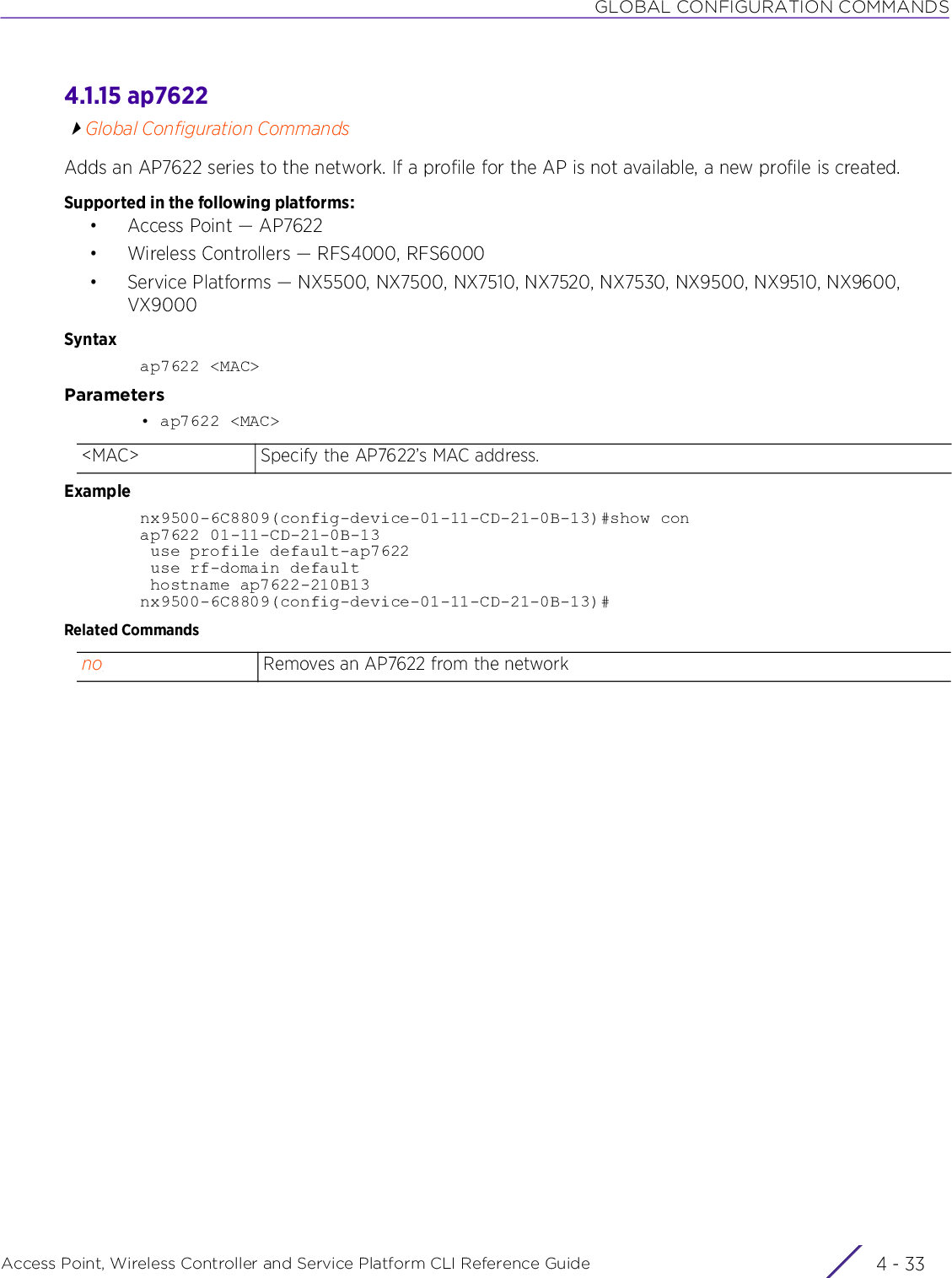 GLOBAL CONFIGURATION COMMANDSAccess Point, Wireless Controller and Service Platform CLI Reference Guide 4 - 334.1.15 ap7622Global Configuration CommandsAdds an AP7622 series to the network. If a profile for the AP is not available, a new profile is created.Supported in the following platforms:• Access Point — AP7622• Wireless Controllers — RFS4000, RFS6000• Service Platforms — NX5500, NX7500, NX7510, NX7520, NX7530, NX9500, NX9510, NX9600, VX9000Syntaxap7622 &lt;MAC&gt;Parameters• ap7622 &lt;MAC&gt;Examplenx9500-6C8809(config-device-01-11-CD-21-0B-13)#show conap7622 01-11-CD-21-0B-13 use profile default-ap7622 use rf-domain default hostname ap7622-210B13nx9500-6C8809(config-device-01-11-CD-21-0B-13)#Related Commands&lt;MAC&gt; Specify the AP7622’s MAC address.no Removes an AP7622 from the network