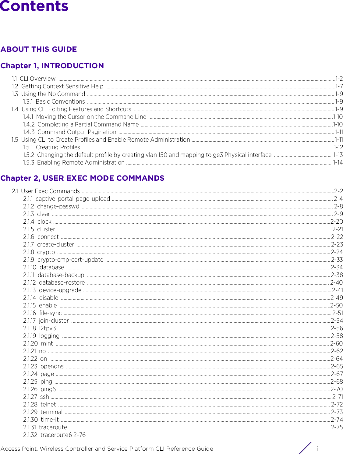 iAccess Point, Wireless Controller and Service Platform CLI Reference GuideContentsABOUT THIS GUIDEChapter 1, INTRODUCTION1.1 CLI Overview  ....................................................................................................................................................................................................................1-21.2 Getting Context Sensitive Help ................................................................................................................................................................................1-71.3 Using the No Command ............................................................................................................................................................................................. 1-91.3.1 Basic Conventions ............................................................................................................................................................................................. 1-91.4 Using CLI Editing Features and Shortcuts  ......................................................................................................................................................... 1-91.4.1 Moving the Cursor on the Command Line .............................................................................................................................................1-101.4.2 Completing a Partial Command Name ...................................................................................................................................................1-101.4.3 Command Output Pagination ..................................................................................................................................................................... 1-111.5 Using CLI to Create Profiles and Enable Remote Administration ............................................................................................................. 1-111.5.1 Creating Profiles ................................................................................................................................................................................................ 1-121.5.2 Changing the default profile by creating vlan 150 and mapping to ge3 Physical interface ............................................. 1-131.5.3 Enabling Remote Administration ..............................................................................................................................................................1-14Chapter 2, USER EXEC MODE COMMANDS2.1 User Exec Commands .................................................................................................................................................................................................2-22.1.1 captive-portal-page-upload ......................................................................................................................................................................... 2-42.1.2 change-passwd ................................................................................................................................................................................................ 2-82.1.3 clear ....................................................................................................................................................................................................................... 2-92.1.4 clock ....................................................................................................................................................................................................................2-202.1.5 cluster .................................................................................................................................................................................................................. 2-212.1.6 connect ..............................................................................................................................................................................................................2-222.1.7 create-cluster ..................................................................................................................................................................................................2-232.1.8 crypto .................................................................................................................................................................................................................2-242.1.9 crypto-cmp-cert-update ............................................................................................................................................................................ 2-332.1.10 database ..........................................................................................................................................................................................................2-342.1.11 database-backup ..........................................................................................................................................................................................2-382.1.12 database-restore ......................................................................................................................................................................................... 2-402.1.13 device-upgrade ..............................................................................................................................................................................................2-412.1.14 disable ..............................................................................................................................................................................................................2-492.1.15 enable ...............................................................................................................................................................................................................2-502.1.16 file-sync .............................................................................................................................................................................................................2-512.1.17 join-cluster ......................................................................................................................................................................................................2-542.1.18 l2tpv3 ................................................................................................................................................................................................................2-562.1.19 logging .............................................................................................................................................................................................................2-582.1.20 mint ................................................................................................................................................................................................................. 2-602.1.21 no ........................................................................................................................................................................................................................2-622.1.22 on .......................................................................................................................................................................................................................2-642.1.23 opendns ..........................................................................................................................................................................................................2-652.1.24 page ..................................................................................................................................................................................................................2-672.1.25 ping ...................................................................................................................................................................................................................2-682.1.26 ping6 ................................................................................................................................................................................................................2-702.1.27 ssh ....................................................................................................................................................................................................................... 2-712.1.28 telnet ................................................................................................................................................................................................................ 2-722.1.29 terminal ........................................................................................................................................................................................................... 2-732.1.30 time-it ..............................................................................................................................................................................................................2-742.1.31 traceroute ........................................................................................................................................................................................................ 2-752.1.32 traceroute6 2-76