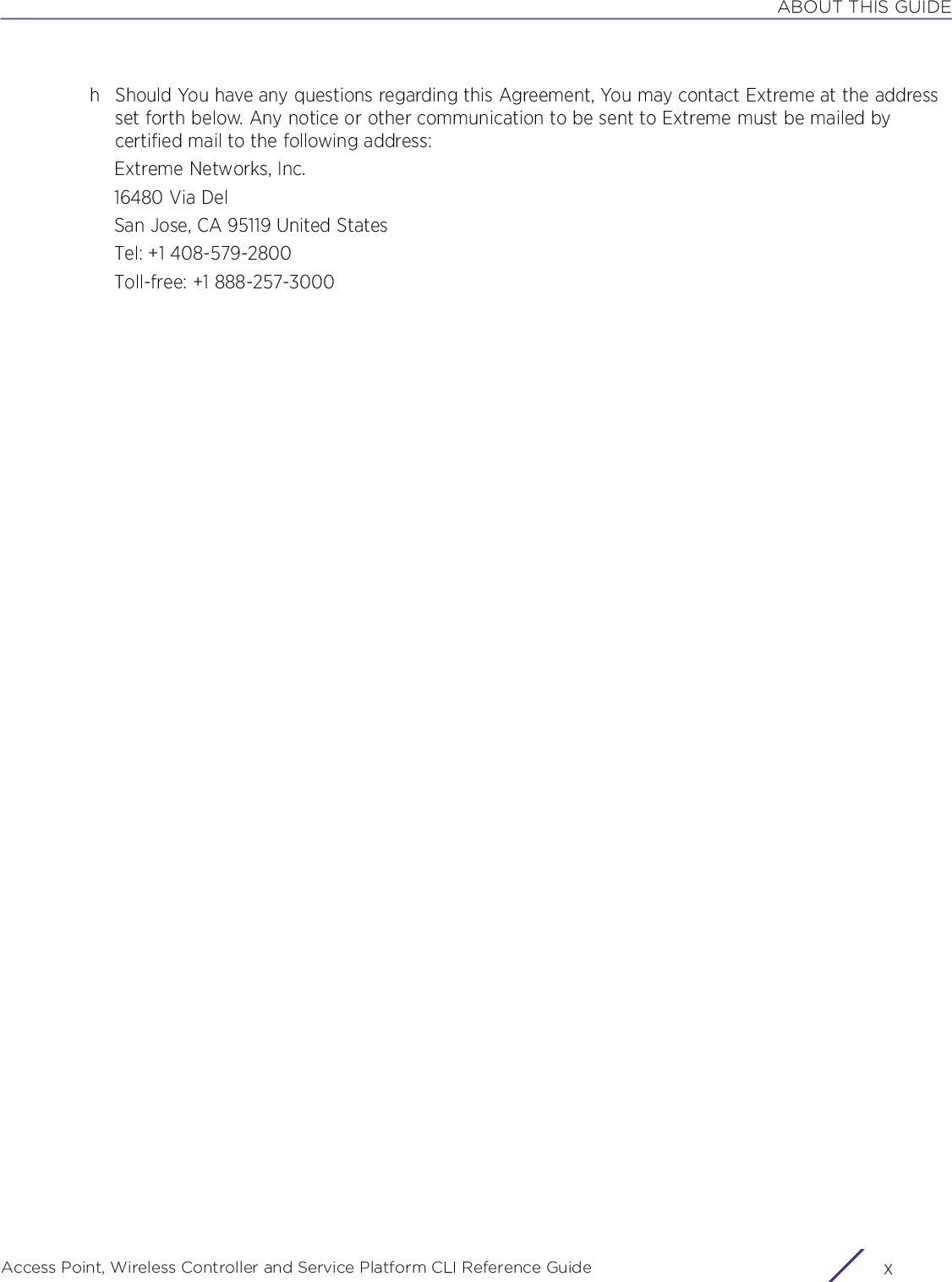 ABOUT THIS GUIDEAccess Point, Wireless Controller and Service Platform CLI Reference Guide  xh Should You have any questions regarding this Agreement, You may contact Extreme at the address set forth below. Any notice or other communication to be sent to Extreme must be mailed by certified mail to the following address:Extreme Networks, Inc.16480 Via Del San Jose, CA 95119 United StatesTel: +1 408-579-2800Toll-free: +1 888-257-3000