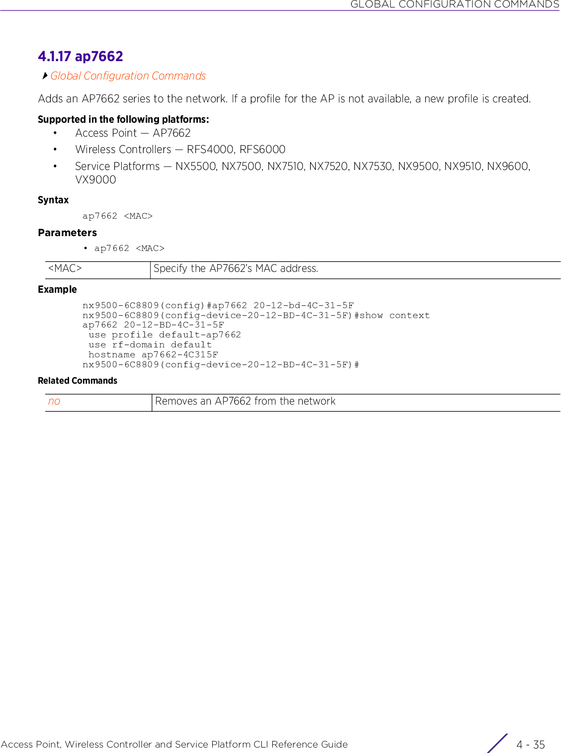 GLOBAL CONFIGURATION COMMANDSAccess Point, Wireless Controller and Service Platform CLI Reference Guide 4 - 354.1.17 ap7662Global Configuration CommandsAdds an AP7662 series to the network. If a profile for the AP is not available, a new profile is created.Supported in the following platforms:• Access Point — AP7662• Wireless Controllers — RFS4000, RFS6000• Service Platforms — NX5500, NX7500, NX7510, NX7520, NX7530, NX9500, NX9510, NX9600, VX9000Syntaxap7662 &lt;MAC&gt;Parameters• ap7662 &lt;MAC&gt;Examplenx9500-6C8809(config)#ap7662 20-12-bd-4C-31-5Fnx9500-6C8809(config-device-20-12-BD-4C-31-5F)#show contextap7662 20-12-BD-4C-31-5F use profile default-ap7662 use rf-domain default hostname ap7662-4C315Fnx9500-6C8809(config-device-20-12-BD-4C-31-5F)#Related Commands&lt;MAC&gt; Specify the AP7662’s MAC address.no Removes an AP7662 from the network