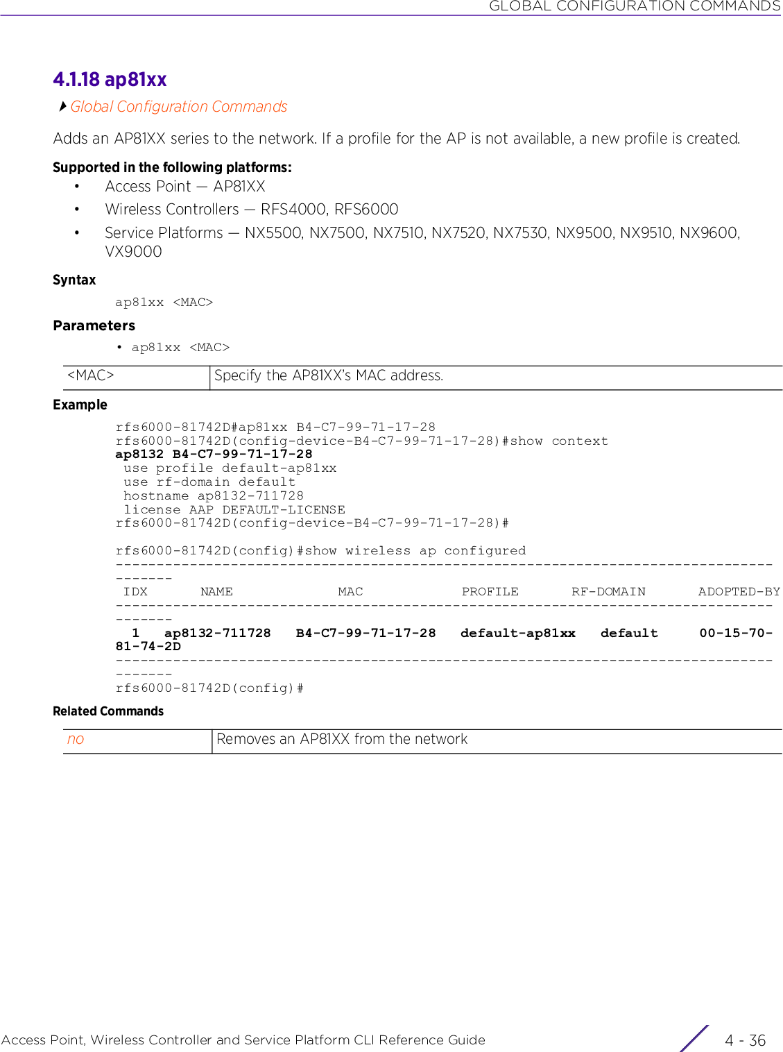 GLOBAL CONFIGURATION COMMANDSAccess Point, Wireless Controller and Service Platform CLI Reference Guide  4 - 364.1.18 ap81xxGlobal Configuration CommandsAdds an AP81XX series to the network. If a profile for the AP is not available, a new profile is created.Supported in the following platforms:• Access Point — AP81XX• Wireless Controllers — RFS4000, RFS6000• Service Platforms — NX5500, NX7500, NX7510, NX7520, NX7530, NX9500, NX9510, NX9600, VX9000Syntaxap81xx &lt;MAC&gt;Parameters• ap81xx &lt;MAC&gt;Examplerfs6000-81742D#ap81xx B4-C7-99-71-17-28rfs6000-81742D(config-device-B4-C7-99-71-17-28)#show contextap8132 B4-C7-99-71-17-28 use profile default-ap81xx use rf-domain default hostname ap8132-711728 license AAP DEFAULT-LICENSErfs6000-81742D(config-device-B4-C7-99-71-17-28)#rfs6000-81742D(config)#show wireless ap configured--------------------------------------------------------------------------------------- IDX       NAME              MAC             PROFILE       RF-DOMAIN       ADOPTED-BY---------------------------------------------------------------------------------------  1   ap8132-711728   B4-C7-99-71-17-28   default-ap81xx   default     00-15-70-81-74-2D---------------------------------------------------------------------------------------rfs6000-81742D(config)#Related Commands&lt;MAC&gt; Specify the AP81XX’s MAC address.no Removes an AP81XX from the network