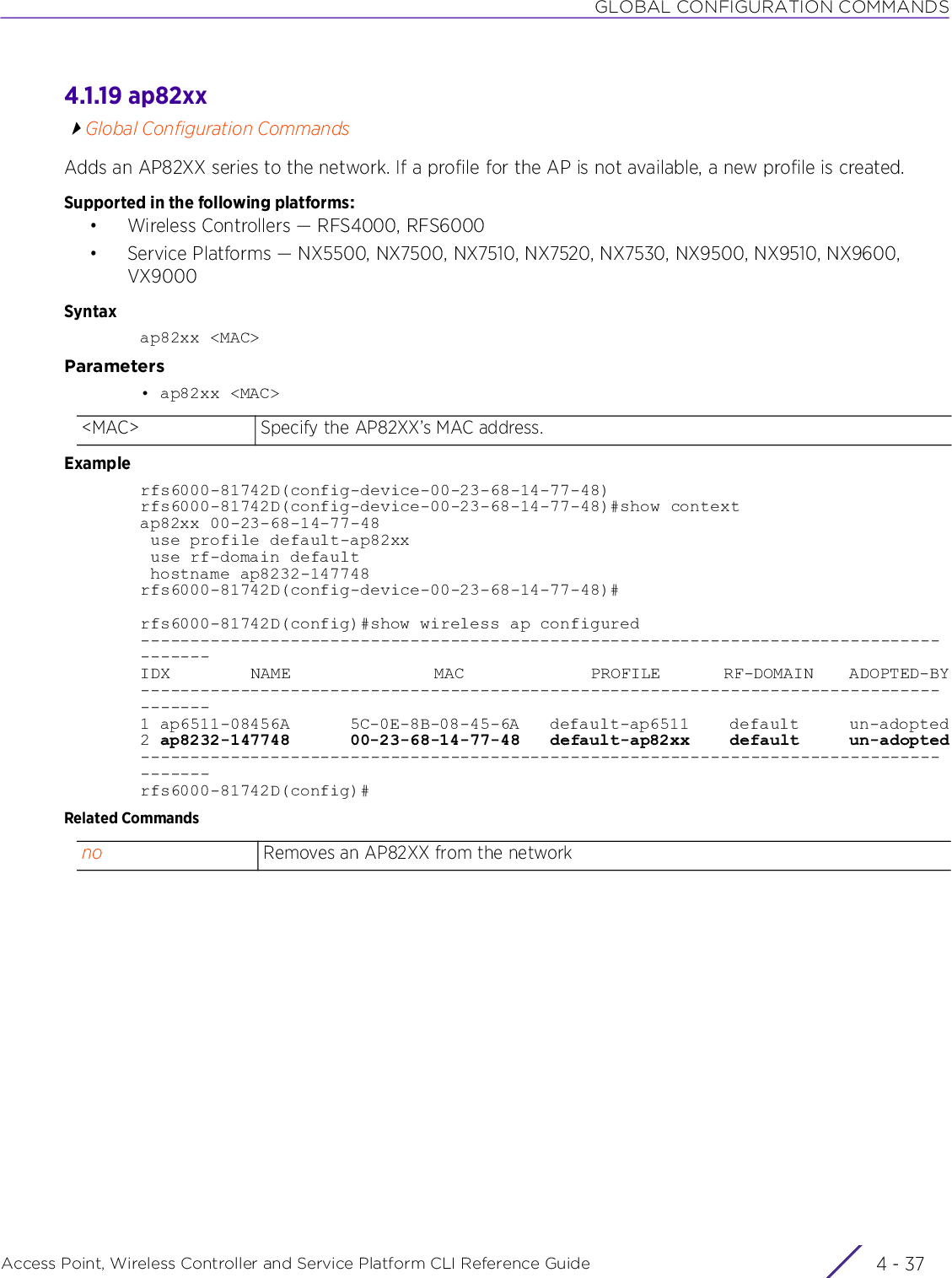 GLOBAL CONFIGURATION COMMANDSAccess Point, Wireless Controller and Service Platform CLI Reference Guide 4 - 374.1.19 ap82xxGlobal Configuration CommandsAdds an AP82XX series to the network. If a profile for the AP is not available, a new profile is created.Supported in the following platforms:• Wireless Controllers — RFS4000, RFS6000• Service Platforms — NX5500, NX7500, NX7510, NX7520, NX7530, NX9500, NX9510, NX9600, VX9000Syntaxap82xx &lt;MAC&gt;Parameters• ap82xx &lt;MAC&gt;Examplerfs6000-81742D(config-device-00-23-68-14-77-48)rfs6000-81742D(config-device-00-23-68-14-77-48)#show contextap82xx 00-23-68-14-77-48 use profile default-ap82xx use rf-domain default hostname ap8232-147748rfs6000-81742D(config-device-00-23-68-14-77-48)#rfs6000-81742D(config)#show wireless ap configured---------------------------------------------------------------------------------------IDX         NAME                MAC              PROFILE       RF-DOMAIN    ADOPTED-BY---------------------------------------------------------------------------------------1 ap6511-08456A      5C-0E-8B-08-45-6A   default-ap6511    default     un-adopted2 ap8232-147748      00-23-68-14-77-48   default-ap82xx    default     un-adopted---------------------------------------------------------------------------------------rfs6000-81742D(config)#Related Commands&lt;MAC&gt; Specify the AP82XX’s MAC address.no Removes an AP82XX from the network