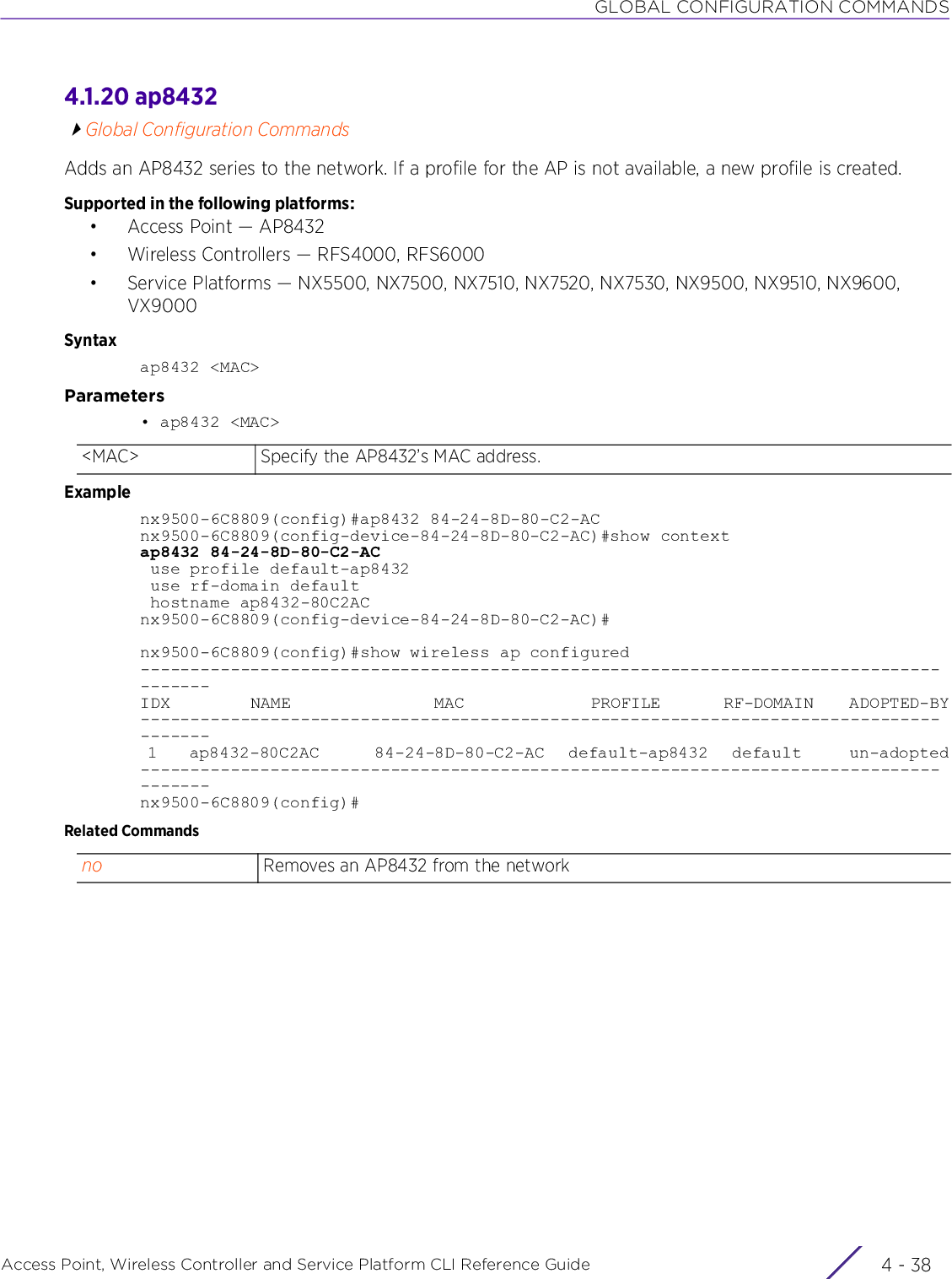 GLOBAL CONFIGURATION COMMANDSAccess Point, Wireless Controller and Service Platform CLI Reference Guide  4 - 384.1.20 ap8432Global Configuration CommandsAdds an AP8432 series to the network. If a profile for the AP is not available, a new profile is created.Supported in the following platforms:• Access Point — AP8432• Wireless Controllers — RFS4000, RFS6000• Service Platforms — NX5500, NX7500, NX7510, NX7520, NX7530, NX9500, NX9510, NX9600, VX9000Syntaxap8432 &lt;MAC&gt;Parameters• ap8432 &lt;MAC&gt;Examplenx9500-6C8809(config)#ap8432 84-24-8D-80-C2-ACnx9500-6C8809(config-device-84-24-8D-80-C2-AC)#show contextap8432 84-24-8D-80-C2-AC use profile default-ap8432 use rf-domain default hostname ap8432-80C2ACnx9500-6C8809(config-device-84-24-8D-80-C2-AC)#nx9500-6C8809(config)#show wireless ap configured---------------------------------------------------------------------------------------IDX         NAME                MAC              PROFILE       RF-DOMAIN    ADOPTED-BY--------------------------------------------------------------------------------------- 1    ap8432-80C2AC       84-24-8D-80-C2-AC   default-ap8432   default      un-adopted---------------------------------------------------------------------------------------nx9500-6C8809(config)#Related Commands&lt;MAC&gt; Specify the AP8432’s MAC address.no Removes an AP8432 from the network