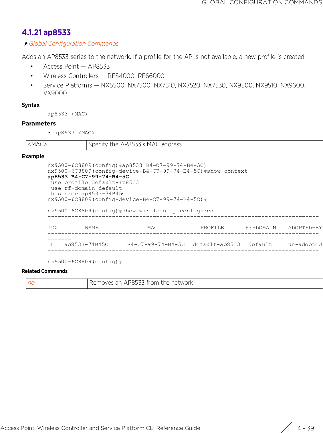 GLOBAL CONFIGURATION COMMANDSAccess Point, Wireless Controller and Service Platform CLI Reference Guide 4 - 394.1.21 ap8533Global Configuration CommandsAdds an AP8533 series to the network. If a profile for the AP is not available, a new profile is created.• Access Point — AP8533• Wireless Controllers — RFS4000, RFS6000• Service Platforms — NX5500, NX7500, NX7510, NX7520, NX7530, NX9500, NX9510, NX9600, VX9000Syntaxap8533 &lt;MAC&gt;Parameters• ap8533 &lt;MAC&gt;Examplenx9500-6C8809(config)#ap8533 B4-C7-99-74-B4-5C)nx9500-6C8809(config-device-B4-C7-99-74-B4-5C)#show contextap8533 B4-C7-99-74-B4-5C use profile default-ap8533 use rf-domain default hostname ap8533-74B45Cnx9500-6C8809(config-device-B4-C7-99-74-B4-5C)#nx9500-6C8809(config)#show wireless ap configured---------------------------------------------------------------------------------------IDX         NAME                MAC              PROFILE       RF-DOMAIN    ADOPTED-BY--------------------------------------------------------------------------------------- 1    ap8533-74B45C       B4-C7-99-74-B4-5C   default-ap8533   default      un-adopted---------------------------------------------------------------------------------------nx9500-6C8809(config)#Related Commands&lt;MAC&gt; Specify the AP8533’s MAC address.no Removes an AP8533 from the network