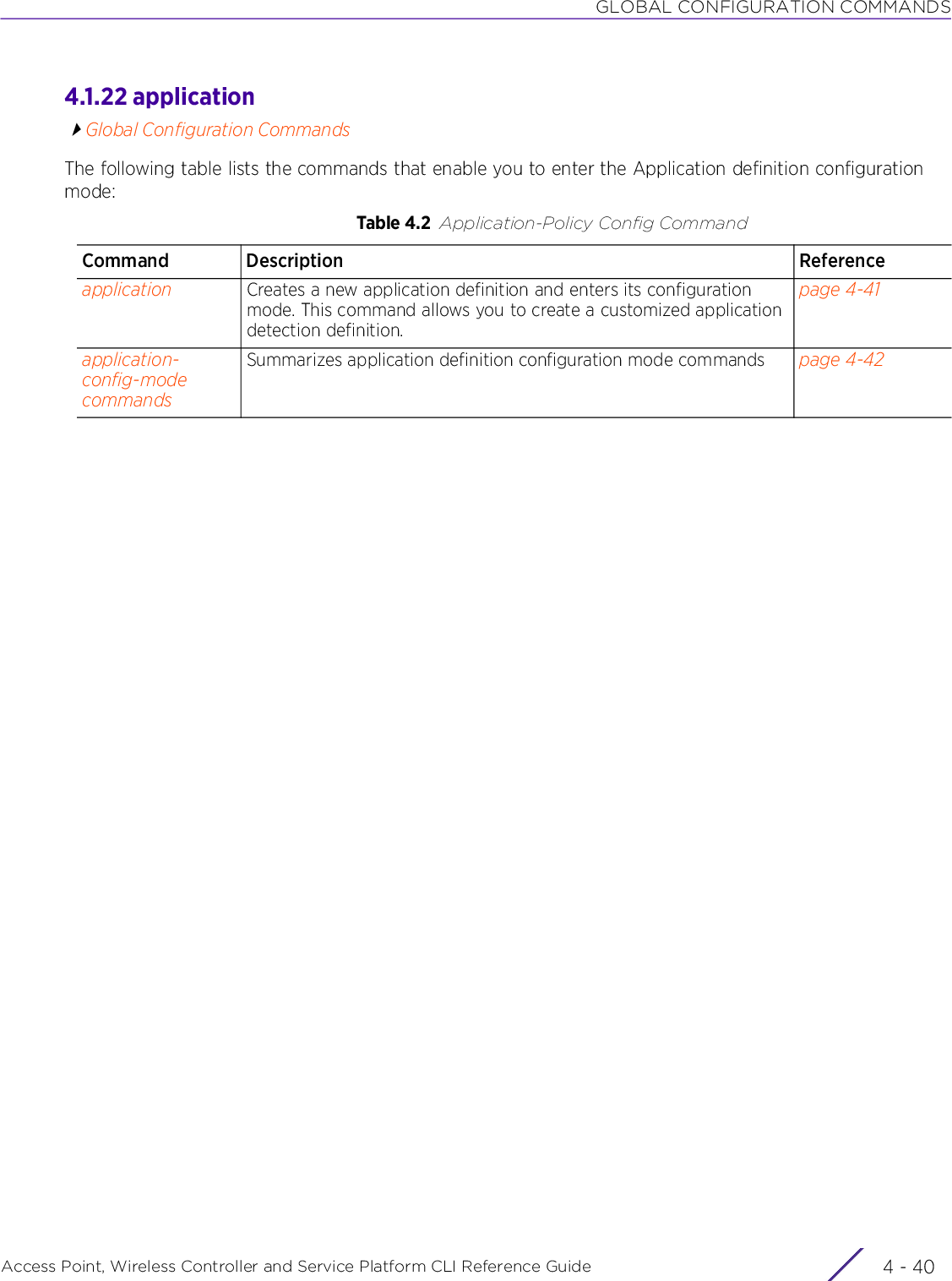 GLOBAL CONFIGURATION COMMANDSAccess Point, Wireless Controller and Service Platform CLI Reference Guide  4 - 404.1.22 applicationGlobal Configuration CommandsThe following table lists the commands that enable you to enter the Application definition configuration mode:Table 4.2 Application-Policy Config CommandCommand Description Referenceapplication Creates a new application definition and enters its configuration mode. This command allows you to create a customized application detection definition.page 4-41application-config-mode commandsSummarizes application definition configuration mode commands page 4-42