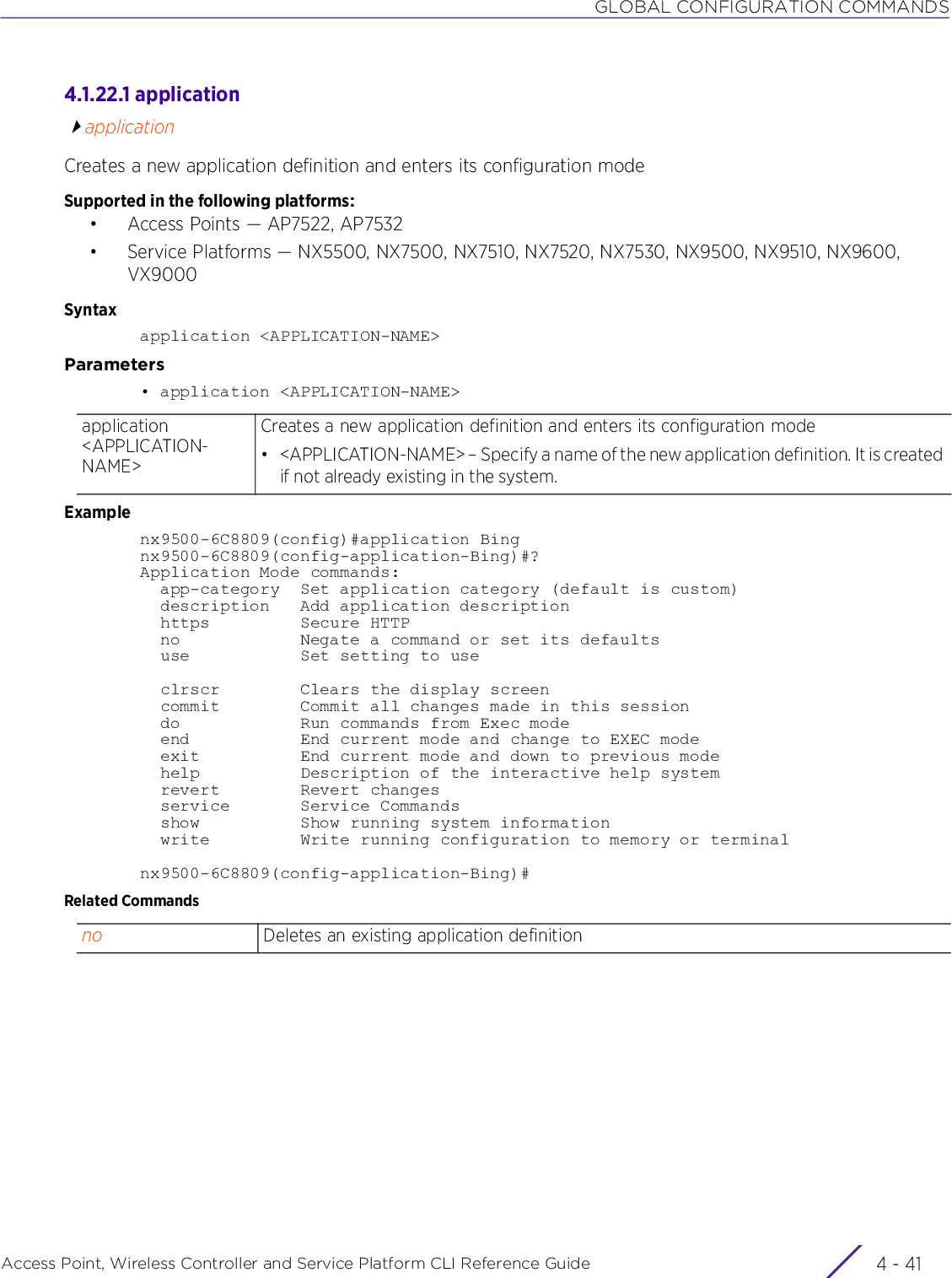 GLOBAL CONFIGURATION COMMANDSAccess Point, Wireless Controller and Service Platform CLI Reference Guide 4 - 414.1.22.1 applicationapplicationCreates a new application definition and enters its configuration mode Supported in the following platforms:• Access Points — AP7522, AP7532• Service Platforms — NX5500, NX7500, NX7510, NX7520, NX7530, NX9500, NX9510, NX9600, VX9000Syntaxapplication &lt;APPLICATION-NAME&gt;Parameters• application &lt;APPLICATION-NAME&gt;Examplenx9500-6C8809(config)#application Bingnx9500-6C8809(config-application-Bing)#?Application Mode commands:  app-category  Set application category (default is custom)  description   Add application description  https         Secure HTTP  no            Negate a command or set its defaults  use           Set setting to use  clrscr        Clears the display screen  commit        Commit all changes made in this session  do            Run commands from Exec mode  end           End current mode and change to EXEC mode  exit          End current mode and down to previous mode  help          Description of the interactive help system  revert        Revert changes  service       Service Commands  show          Show running system information  write         Write running configuration to memory or terminalnx9500-6C8809(config-application-Bing)#Related Commandsapplication &lt;APPLICATION-NAME&gt;Creates a new application definition and enters its configuration mode• &lt;APPLICATION-NAME&gt; – Specify a name of the new application definition. It is created if not already existing in the system.no Deletes an existing application definition