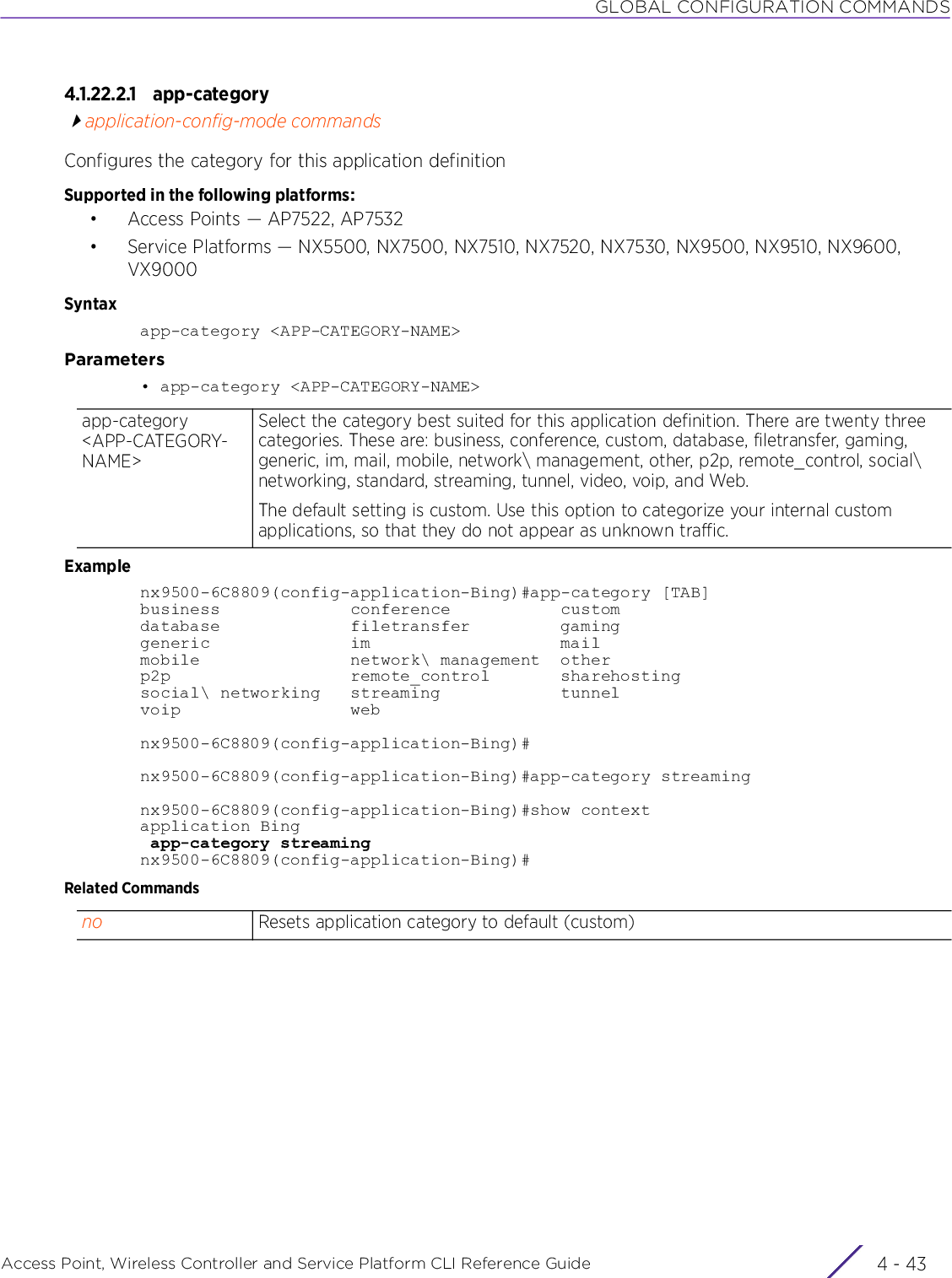 GLOBAL CONFIGURATION COMMANDSAccess Point, Wireless Controller and Service Platform CLI Reference Guide 4 - 434.1.22.2.1 app-categoryapplication-config-mode commandsConfigures the category for this application definitionSupported in the following platforms:• Access Points — AP7522, AP7532• Service Platforms — NX5500, NX7500, NX7510, NX7520, NX7530, NX9500, NX9510, NX9600, VX9000Syntaxapp-category &lt;APP-CATEGORY-NAME&gt;Parameters• app-category &lt;APP-CATEGORY-NAME&gt;Examplenx9500-6C8809(config-application-Bing)#app-category [TAB]business             conference           customdatabase             filetransfer         gaminggeneric              im                   mailmobile               network\ management  otherp2p                  remote_control       sharehostingsocial\ networking   streaming            tunnelvoip                 webnx9500-6C8809(config-application-Bing)#nx9500-6C8809(config-application-Bing)#app-category streamingnx9500-6C8809(config-application-Bing)#show contextapplication Bing app-category streamingnx9500-6C8809(config-application-Bing)#Related Commandsapp-category &lt;APP-CATEGORY-NAME&gt;Select the category best suited for this application definition. There are twenty three categories. These are: business, conference, custom, database, filetransfer, gaming, generic, im, mail, mobile, network\ management, other, p2p, remote_control, social\ networking, standard, streaming, tunnel, video, voip, and Web. The default setting is custom. Use this option to categorize your internal custom applications, so that they do not appear as unknown traffic.no Resets application category to default (custom)