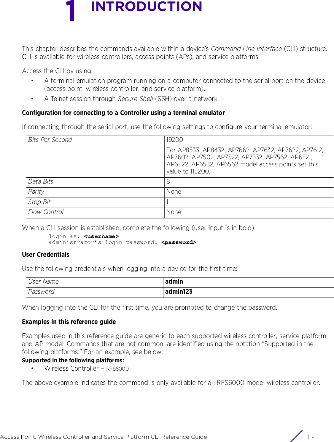 1 - 1Access Point, Wireless Controller and Service Platform CLI Reference Guide1INTRODUCTIONThis chapter describes the commands available within a device’s Command Line Interface (CLI) structure. CLI is available for wireless controllers, access points (APs), and service platforms.Access the CLI by using:• A terminal emulation program running on a computer connected to the serial port on the device (access point, wireless controller, and service platform).• A Telnet session through Secure Shell (SSH) over a network.Configuration for connecting to a Controller using a terminal emulatorIf connecting through the serial port, use the following settings to configure your terminal emulator:When a CLI session is established, complete the following (user input is in bold):login as: &lt;username&gt;administrator’s login password: &lt;password&gt;User CredentialsUse the following credentials when logging into a device for the first time:When logging into the CLI for the first time, you are prompted to change the password.Examples in this reference guideExamples used in this reference guide are generic to each supported wireless controller, service platform, and AP model. Commands that are not common, are identified using the notation “Supported in the following platforms:” For an example, see below:Supported in the following platforms:• Wireless Controller – RFS6000The above example indicates the command is only available for an RFS6000 model wireless controller.Bits Per Second 19200For AP8533, AP8432, AP7662, AP7632, AP7622, AP7612, AP7602, AP7502, AP7522, AP7532, AP7562, AP6521, AP6522, AP6532, AP6562 model access points set this value to 115200.Data Bits 8Parity NoneStop Bit 1Flow Control NoneUser Name adminPassword admin123