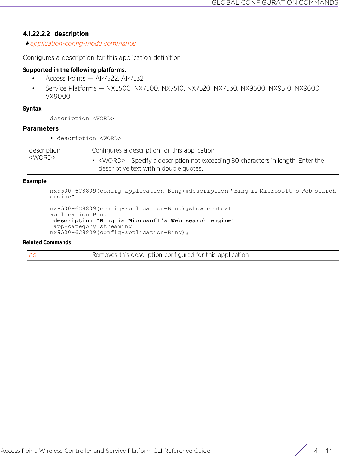 GLOBAL CONFIGURATION COMMANDSAccess Point, Wireless Controller and Service Platform CLI Reference Guide  4 - 444.1.22.2.2 descriptionapplication-config-mode commandsConfigures a description for this application definitionSupported in the following platforms:• Access Points — AP7522, AP7532• Service Platforms — NX5500, NX7500, NX7510, NX7520, NX7530, NX9500, NX9510, NX9600, VX9000Syntaxdescription &lt;WORD&gt;Parameters• description &lt;WORD&gt;Examplenx9500-6C8809(config-application-Bing)#description &quot;Bing is Microsoft&apos;s Web search engine&quot;nx9500-6C8809(config-application-Bing)#show contextapplication Bing description &quot;Bing is Microsoft&apos;s Web search engine&quot; app-category streamingnx9500-6C8809(config-application-Bing)#Related Commandsdescription &lt;WORD&gt;Configures a description for this application• &lt;WORD&gt; – Specify a description not exceeding 80 characters in length. Enter the descriptive text within double quotes.no Removes this description configured for this application