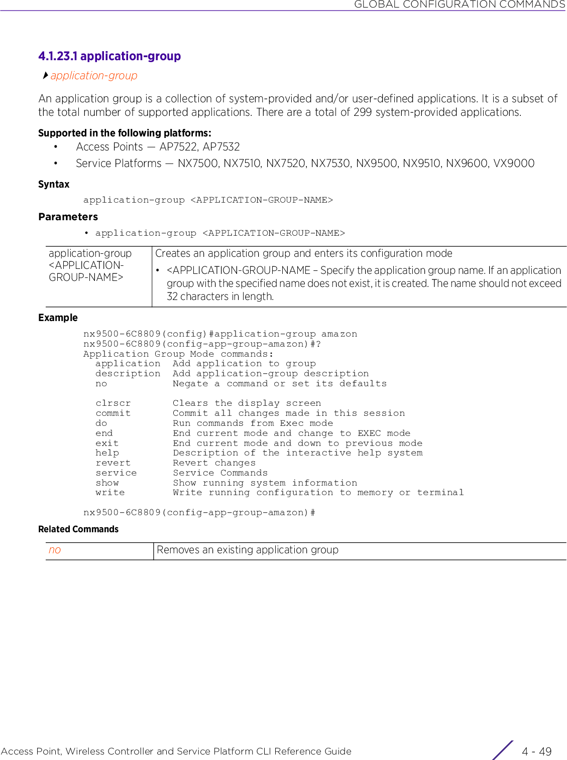 GLOBAL CONFIGURATION COMMANDSAccess Point, Wireless Controller and Service Platform CLI Reference Guide 4 - 494.1.23.1 application-groupapplication-groupAn application group is a collection of system-provided and/or user-defined applications. It is a subset of the total number of supported applications. There are a total of 299 system-provided applications.Supported in the following platforms:• Access Points — AP7522, AP7532• Service Platforms — NX7500, NX7510, NX7520, NX7530, NX9500, NX9510, NX9600, VX9000 Syntaxapplication-group &lt;APPLICATION-GROUP-NAME&gt;Parameters• application-group &lt;APPLICATION-GROUP-NAME&gt;Examplenx9500-6C8809(config)#application-group amazonnx9500-6C8809(config-app-group-amazon)#?Application Group Mode commands:  application  Add application to group  description  Add application-group description  no           Negate a command or set its defaults  clrscr       Clears the display screen  commit       Commit all changes made in this session  do           Run commands from Exec mode  end          End current mode and change to EXEC mode  exit         End current mode and down to previous mode  help         Description of the interactive help system  revert       Revert changes  service      Service Commands  show         Show running system information  write        Write running configuration to memory or terminalnx9500-6C8809(config-app-group-amazon)#Related Commandsapplication-group &lt;APPLICATION-GROUP-NAME&gt;Creates an application group and enters its configuration mode• &lt;APPLICATION-GROUP-NAME – Specify the application group name. If an application group with the specified name does not exist, it is created. The name should not exceed 32 characters in length.no Removes an existing application group