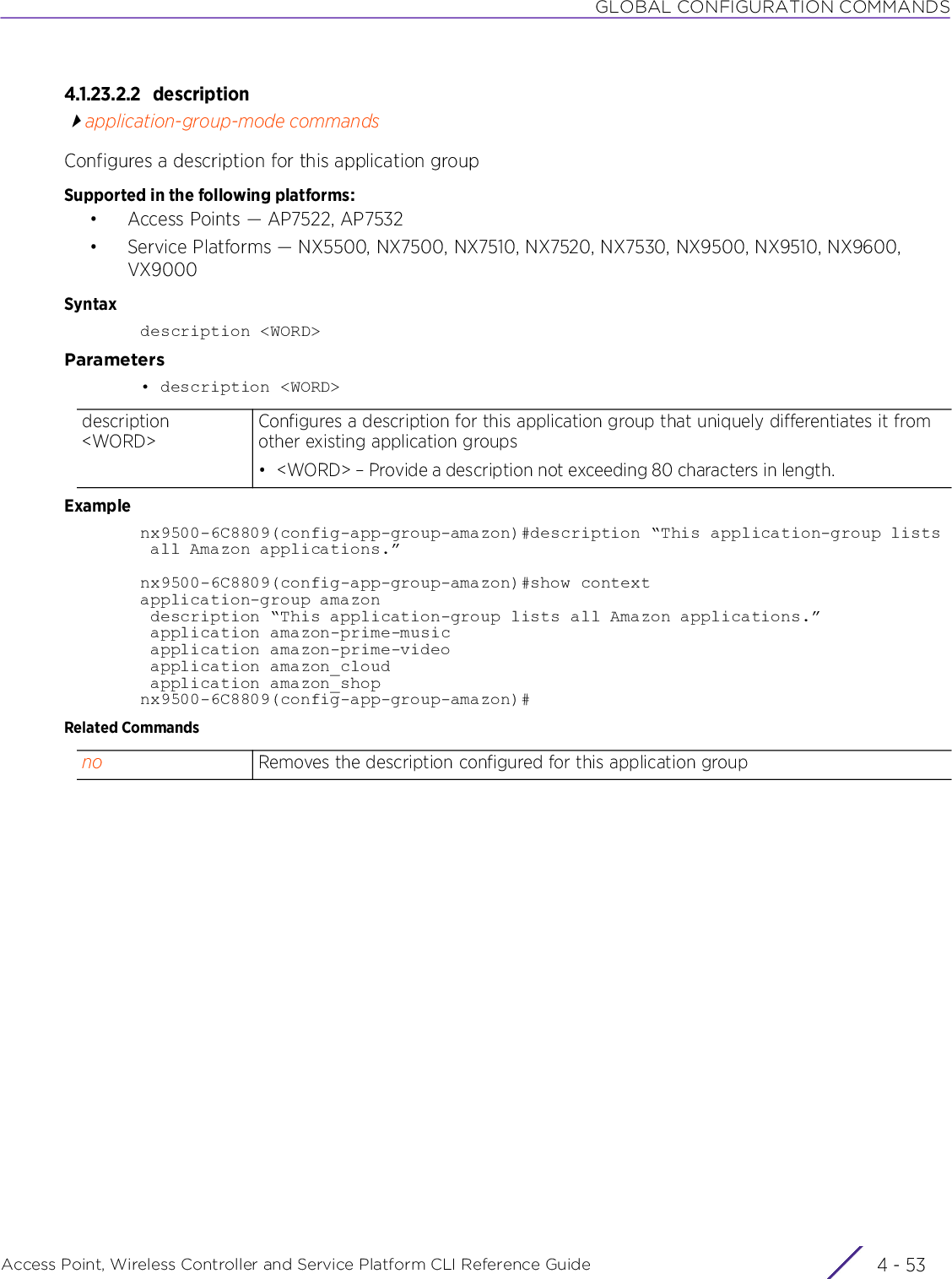 GLOBAL CONFIGURATION COMMANDSAccess Point, Wireless Controller and Service Platform CLI Reference Guide 4 - 534.1.23.2.2 descriptionapplication-group-mode commandsConfigures a description for this application groupSupported in the following platforms:• Access Points — AP7522, AP7532• Service Platforms — NX5500, NX7500, NX7510, NX7520, NX7530, NX9500, NX9510, NX9600, VX9000Syntaxdescription &lt;WORD&gt;Parameters• description &lt;WORD&gt;Examplenx9500-6C8809(config-app-group-amazon)#description “This application-group lists all Amazon applications.”nx9500-6C8809(config-app-group-amazon)#show contextapplication-group amazon description “This application-group lists all Amazon applications.” application amazon-prime-music application amazon-prime-video application amazon_cloud application amazon_shopnx9500-6C8809(config-app-group-amazon)#Related Commandsdescription &lt;WORD&gt;Configures a description for this application group that uniquely differentiates it from other existing application groups• &lt;WORD&gt; – Provide a description not exceeding 80 characters in length.no Removes the description configured for this application group