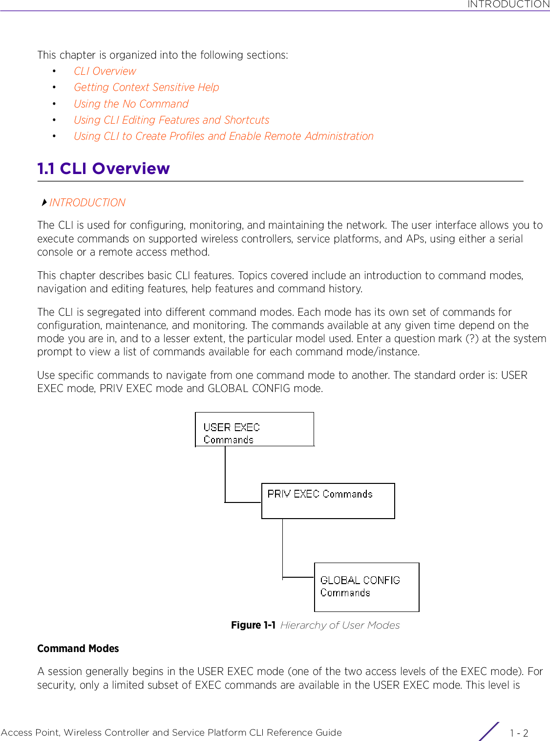 INTRODUCTIONAccess Point, Wireless Controller and Service Platform CLI Reference Guide  1 - 2This chapter is organized into the following sections:•CLI Overview•Getting Context Sensitive Help•Using the No Command•Using CLI Editing Features and Shortcuts•Using CLI to Create Profiles and Enable Remote Administration1.1 CLI OverviewINTRODUCTIONThe CLI is used for configuring, monitoring, and maintaining the network. The user interface allows you to execute commands on supported wireless controllers, service platforms, and APs, using either a serial console or a remote access method.This chapter describes basic CLI features. Topics covered include an introduction to command modes, navigation and editing features, help features and command history.The CLI is segregated into different command modes. Each mode has its own set of commands for configuration, maintenance, and monitoring. The commands available at any given time depend on the mode you are in, and to a lesser extent, the particular model used. Enter a question mark (?) at the system prompt to view a list of commands available for each command mode/instance.Use specific commands to navigate from one command mode to another. The standard order is: USER EXEC mode, PRIV EXEC mode and GLOBAL CONFIG mode.Figure 1-1 Hierarchy of User ModesCommand ModesA session generally begins in the USER EXEC mode (one of the two access levels of the EXEC mode). For security, only a limited subset of EXEC commands are available in the USER EXEC mode. This level is 