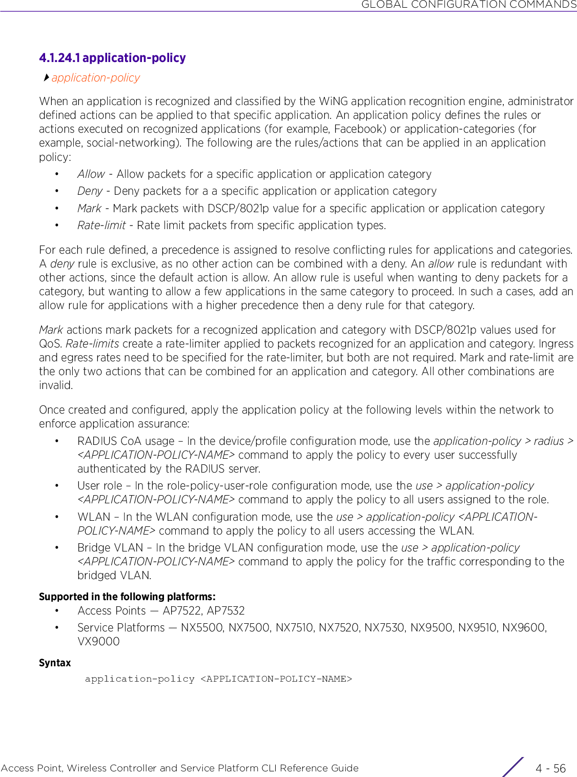 GLOBAL CONFIGURATION COMMANDSAccess Point, Wireless Controller and Service Platform CLI Reference Guide  4 - 564.1.24.1 application-policyapplication-policyWhen an application is recognized and classified by the WiNG application recognition engine, administrator defined actions can be applied to that specific application. An application policy defines the rules or actions executed on recognized applications (for example, Facebook) or application-categories (for example, social-networking). The following are the rules/actions that can be applied in an application policy:•Allow - Allow packets for a specific application or application category•Deny - Deny packets for a a specific application or application category•Mark - Mark packets with DSCP/8021p value for a specific application or application category•Rate-limit - Rate limit packets from specific application types.For each rule defined, a precedence is assigned to resolve conflicting rules for applications and categories. A deny rule is exclusive, as no other action can be combined with a deny. An allow rule is redundant with other actions, since the default action is allow. An allow rule is useful when wanting to deny packets for a category, but wanting to allow a few applications in the same category to proceed. In such a cases, add an allow rule for applications with a higher precedence then a deny rule for that category.Mark actions mark packets for a recognized application and category with DSCP/8021p values used for QoS. Rate-limits create a rate-limiter applied to packets recognized for an application and category. Ingress and egress rates need to be specified for the rate-limiter, but both are not required. Mark and rate-limit are the only two actions that can be combined for an application and category. All other combinations are invalid. Once created and configured, apply the application policy at the following levels within the network to enforce application assurance:• RADIUS CoA usage – In the device/profile configuration mode, use the application-policy &gt; radius &gt; &lt;APPLICATION-POLICY-NAME&gt; command to apply the policy to every user successfully authenticated by the RADIUS server.• User role – In the role-policy-user-role configuration mode, use the use &gt; application-policy &lt;APPLICATION-POLICY-NAME&gt; command to apply the policy to all users assigned to the role.• WLAN – In the WLAN configuration mode, use the use &gt; application-policy &lt;APPLICATION-POLICY-NAME&gt; command to apply the policy to all users accessing the WLAN.• Bridge VLAN – In the bridge VLAN configuration mode, use the use &gt; application-policy &lt;APPLICATION-POLICY-NAME&gt; command to apply the policy for the traffic corresponding to the bridged VLAN.Supported in the following platforms:• Access Points — AP7522, AP7532• Service Platforms — NX5500, NX7500, NX7510, NX7520, NX7530, NX9500, NX9510, NX9600, VX9000 Syntaxapplication-policy &lt;APPLICATION-POLICY-NAME&gt;