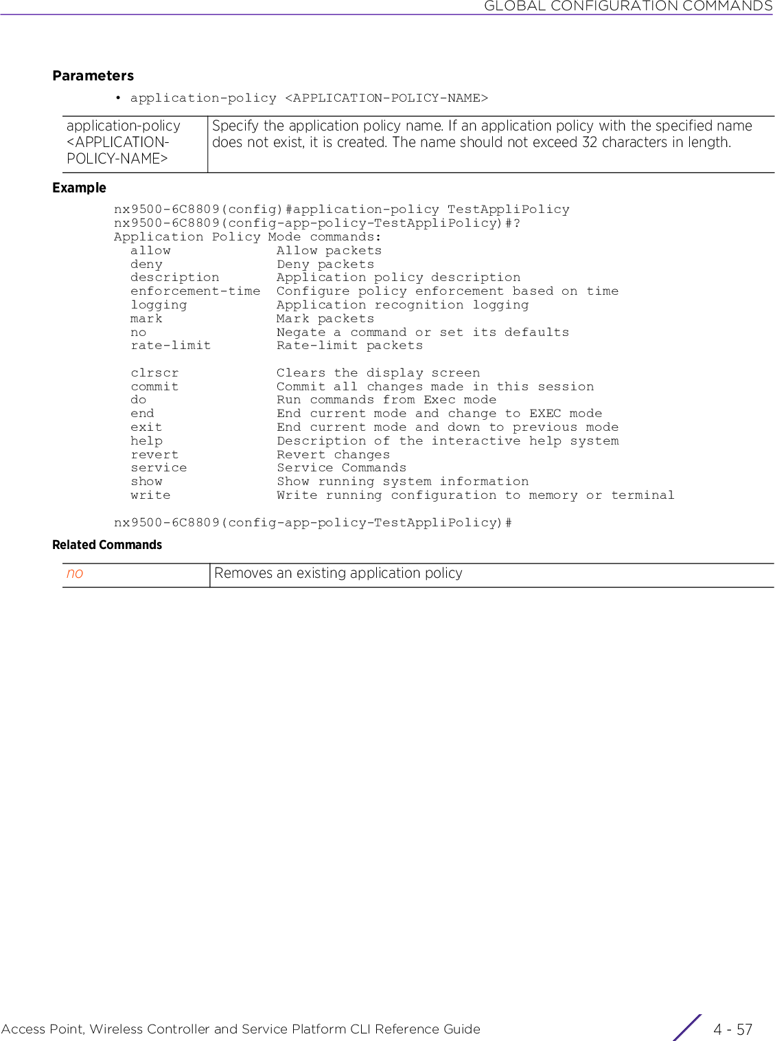 GLOBAL CONFIGURATION COMMANDSAccess Point, Wireless Controller and Service Platform CLI Reference Guide 4 - 57Parameters• application-policy &lt;APPLICATION-POLICY-NAME&gt;Examplenx9500-6C8809(config)#application-policy TestAppliPolicynx9500-6C8809(config-app-policy-TestAppliPolicy)#?Application Policy Mode commands:  allow             Allow packets  deny              Deny packets  description       Application policy description  enforcement-time  Configure policy enforcement based on time  logging           Application recognition logging  mark              Mark packets  no                Negate a command or set its defaults  rate-limit        Rate-limit packets  clrscr            Clears the display screen  commit            Commit all changes made in this session  do                Run commands from Exec mode  end               End current mode and change to EXEC mode  exit              End current mode and down to previous mode  help              Description of the interactive help system  revert            Revert changes  service           Service Commands  show              Show running system information  write             Write running configuration to memory or terminalnx9500-6C8809(config-app-policy-TestAppliPolicy)#Related Commandsapplication-policy &lt;APPLICATION-POLICY-NAME&gt;Specify the application policy name. If an application policy with the specified name does not exist, it is created. The name should not exceed 32 characters in length.no Removes an existing application policy