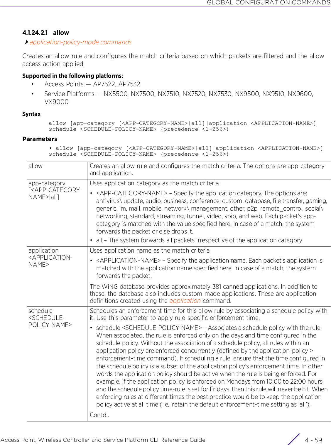 GLOBAL CONFIGURATION COMMANDSAccess Point, Wireless Controller and Service Platform CLI Reference Guide 4 - 594.1.24.2.1 allowapplication-policy-mode commandsCreates an allow rule and configures the match criteria based on which packets are filtered and the allow access action appliedSupported in the following platforms:• Access Points — AP7522, AP7532• Service Platforms — NX5500, NX7500, NX7510, NX7520, NX7530, NX9500, NX9510, NX9600, VX9000Syntaxallow [app-category [&lt;APP-CATEGORY-NAME&gt;|all]|application &lt;APPLICATION-NAME&gt;] schedule &lt;SCHEDULE-POLICY-NAME&gt; (precedence &lt;1-256&gt;)Parameters• allow [app-category [&lt;APP-CATEGORY-NAME&gt;|all]|application &lt;APPLICATION-NAME&gt;] schedule &lt;SCHEDULE-POLICY-NAME&gt; (precedence &lt;1-256&gt;)allow Creates an allow rule and configures the match criteria. The options are app-category and application.app-category [&lt;APP-CATEGORY-NAME&gt;|all]Uses application category as the match criteria• &lt;APP-CATEGORY-NAME&gt; – Specify the application category. The options are: antivirus\ update, audio, business, conference, custom, database, file transfer, gaming, generic, im, mail, mobile, network\ management, other, p2p, remote_control, social\ networking, standard, streaming, tunnel, video, voip, and web. Each packet’s app-category is matched with the value specified here. In case of a match, the system forwards the packet or else drops it.• all – The system forwards all packets irrespective of the application category.application &lt;APPLICATION-NAME&gt;Uses application name as the match criteria• &lt;APPLICATION-NAME&gt; – Specify the application name. Each packet’s application is matched with the application name specified here. In case of a match, the system forwards the packet.The WiNG database provides approximately 381 canned applications. In addition to these, the database also includes custom-made applications. These are application definitions created using the application command.schedule &lt;SCHEDULE-POLICY-NAME&gt;Schedules an enforcement time for this allow rule by associating a schedule policy with it. Use this parameter to apply rule-specific enforcement time.• schedule &lt;SCHEDULE-POLICY-NAME&gt; – Associates a schedule policy with the rule. When associated, the rule is enforced only on the days and time configured in the schedule policy. Without the association of a schedule policy, all rules within an application policy are enforced concurrently (defined by the application-policy &gt; enforcement-time command). If scheduling a rule, ensure that the time configured in the schedule policy is a subset of the application policy’s enforcement time. In other words the application policy should be active when the rule is being enforced. For example, if the application policy is enforced on Mondays from 10:00 to 22:00 hours and the schedule policy time-rule is set for Fridays, then this rule will never be hit. When enforcing rules at different times the best practice would be to keep the application policy active at all time (i.e., retain the default enforcement-time setting as ‘all’).Contd..