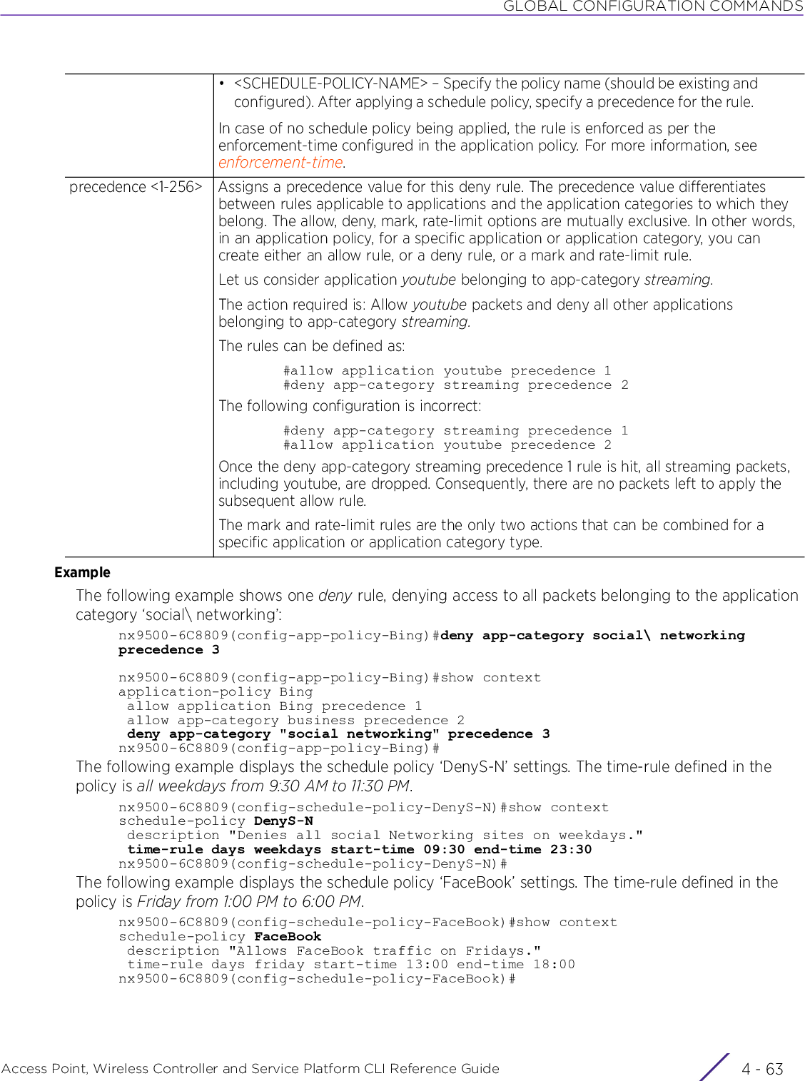 GLOBAL CONFIGURATION COMMANDSAccess Point, Wireless Controller and Service Platform CLI Reference Guide 4 - 63ExampleThe following example shows one deny rule, denying access to all packets belonging to the application category ‘social\ networking’:nx9500-6C8809(config-app-policy-Bing)#deny app-category social\ networking precedence 3nx9500-6C8809(config-app-policy-Bing)#show contextapplication-policy Bing allow application Bing precedence 1 allow app-category business precedence 2 deny app-category &quot;social networking&quot; precedence 3nx9500-6C8809(config-app-policy-Bing)#The following example displays the schedule policy ‘DenyS-N’ settings. The time-rule defined in the policy is all weekdays from 9:30 AM to 11:30 PM.nx9500-6C8809(config-schedule-policy-DenyS-N)#show contextschedule-policy DenyS-N description &quot;Denies all social Networking sites on weekdays.&quot; time-rule days weekdays start-time 09:30 end-time 23:30nx9500-6C8809(config-schedule-policy-DenyS-N)#The following example displays the schedule policy ‘FaceBook’ settings. The time-rule defined in the policy is Friday from 1:00 PM to 6:00 PM.nx9500-6C8809(config-schedule-policy-FaceBook)#show contextschedule-policy FaceBook description &quot;Allows FaceBook traffic on Fridays.&quot; time-rule days friday start-time 13:00 end-time 18:00nx9500-6C8809(config-schedule-policy-FaceBook)#• &lt;SCHEDULE-POLICY-NAME&gt; – Specify the policy name (should be existing and configured). After applying a schedule policy, specify a precedence for the rule.In case of no schedule policy being applied, the rule is enforced as per the enforcement-time configured in the application policy. For more information, see enforcement-time.precedence &lt;1-256&gt; Assigns a precedence value for this deny rule. The precedence value differentiates between rules applicable to applications and the application categories to which they belong. The allow, deny, mark, rate-limit options are mutually exclusive. In other words, in an application policy, for a specific application or application category, you can create either an allow rule, or a deny rule, or a mark and rate-limit rule.Let us consider application youtube belonging to app-category streaming.The action required is: Allow youtube packets and deny all other applications belonging to app-category streaming.The rules can be defined as:#allow application youtube precedence 1#deny app-category streaming precedence 2The following configuration is incorrect:#deny app-category streaming precedence 1#allow application youtube precedence 2Once the deny app-category streaming precedence 1 rule is hit, all streaming packets, including youtube, are dropped. Consequently, there are no packets left to apply the subsequent allow rule.The mark and rate-limit rules are the only two actions that can be combined for a specific application or application category type.