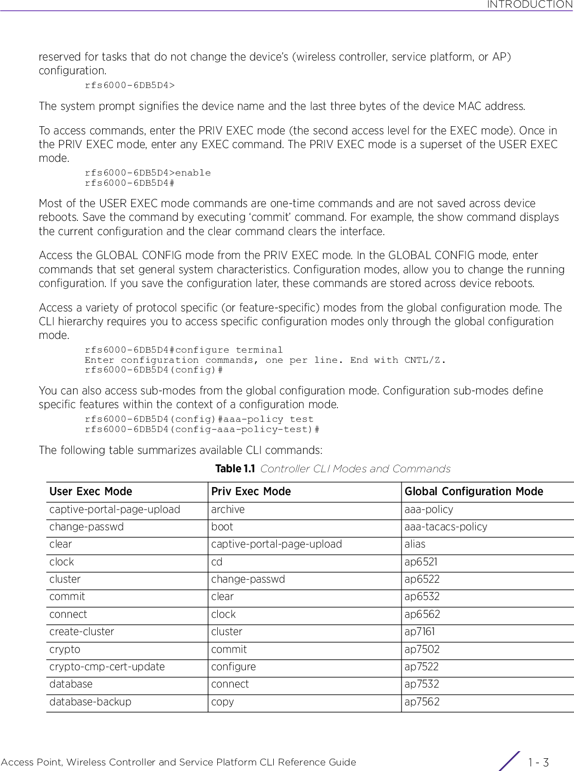 INTRODUCTIONAccess Point, Wireless Controller and Service Platform CLI Reference Guide 1 - 3reserved for tasks that do not change the device’s (wireless controller, service platform, or AP) configuration.rfs6000-6DB5D4&gt;The system prompt signifies the device name and the last three bytes of the device MAC address.To access commands, enter the PRIV EXEC mode (the second access level for the EXEC mode). Once in the PRIV EXEC mode, enter any EXEC command. The PRIV EXEC mode is a superset of the USER EXEC mode.rfs6000-6DB5D4&gt;enablerfs6000-6DB5D4#Most of the USER EXEC mode commands are one-time commands and are not saved across device reboots. Save the command by executing ‘commit’ command. For example, the show command displays the current configuration and the clear command clears the interface.Access the GLOBAL CONFIG mode from the PRIV EXEC mode. In the GLOBAL CONFIG mode, enter commands that set general system characteristics. Configuration modes, allow you to change the running configuration. If you save the configuration later, these commands are stored across device reboots.Access a variety of protocol specific (or feature-specific) modes from the global configuration mode. The CLI hierarchy requires you to access specific configuration modes only through the global configuration mode.rfs6000-6DB5D4#configure terminalEnter configuration commands, one per line. End with CNTL/Z.rfs6000-6DB5D4(config)#You can also access sub-modes from the global configuration mode. Configuration sub-modes define specific features within the context of a configuration mode.rfs6000-6DB5D4(config)#aaa-policy testrfs6000-6DB5D4(config-aaa-policy-test)#The following table summarizes available CLI commands:Table 1.1 Controller CLI Modes and CommandsUser Exec Mode Priv Exec Mode Global Configuration Modecaptive-portal-page-upload archive aaa-policychange-passwd boot aaa-tacacs-policyclear captive-portal-page-upload aliasclock cd ap6521cluster change-passwd ap6522commit clear ap6532connect clock ap6562create-cluster cluster ap7161crypto commit ap7502crypto-cmp-cert-update configure ap7522database connect ap7532database-backup copy ap7562