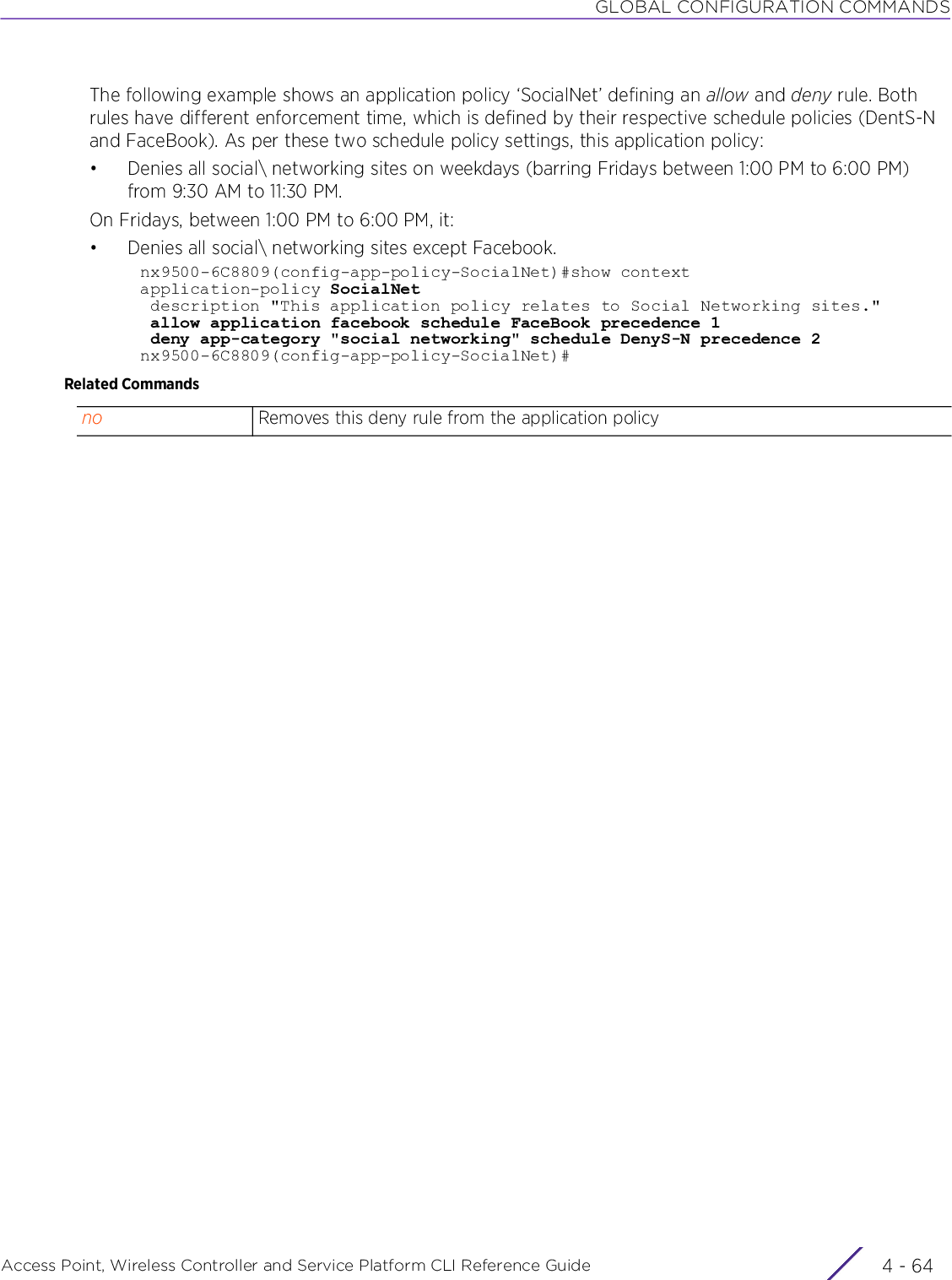 GLOBAL CONFIGURATION COMMANDSAccess Point, Wireless Controller and Service Platform CLI Reference Guide  4 - 64The following example shows an application policy ‘SocialNet’ defining an allow and deny rule. Both rules have different enforcement time, which is defined by their respective schedule policies (DentS-N and FaceBook). As per these two schedule policy settings, this application policy:• Denies all social\ networking sites on weekdays (barring Fridays between 1:00 PM to 6:00 PM) from 9:30 AM to 11:30 PM.On Fridays, between 1:00 PM to 6:00 PM, it:• Denies all social\ networking sites except Facebook.nx9500-6C8809(config-app-policy-SocialNet)#show contextapplication-policy SocialNet description &quot;This application policy relates to Social Networking sites.&quot; allow application facebook schedule FaceBook precedence 1 deny app-category &quot;social networking&quot; schedule DenyS-N precedence 2nx9500-6C8809(config-app-policy-SocialNet)#Related Commandsno Removes this deny rule from the application policy