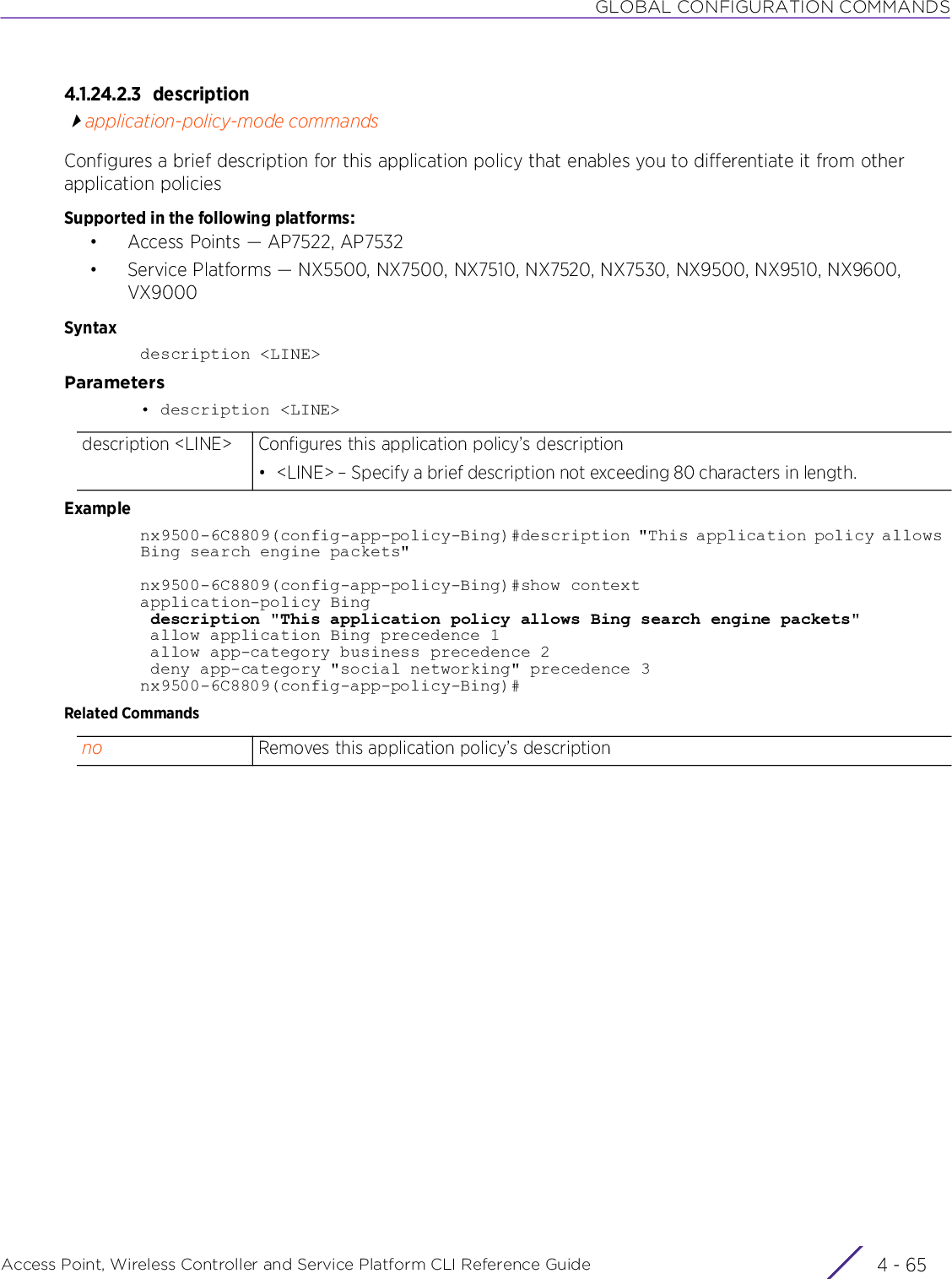 GLOBAL CONFIGURATION COMMANDSAccess Point, Wireless Controller and Service Platform CLI Reference Guide 4 - 654.1.24.2.3 descriptionapplication-policy-mode commandsConfigures a brief description for this application policy that enables you to differentiate it from other application policiesSupported in the following platforms:• Access Points — AP7522, AP7532• Service Platforms — NX5500, NX7500, NX7510, NX7520, NX7530, NX9500, NX9510, NX9600, VX9000Syntaxdescription &lt;LINE&gt;Parameters• description &lt;LINE&gt;Examplenx9500-6C8809(config-app-policy-Bing)#description &quot;This application policy allows Bing search engine packets&quot;nx9500-6C8809(config-app-policy-Bing)#show contextapplication-policy Bing description &quot;This application policy allows Bing search engine packets&quot; allow application Bing precedence 1 allow app-category business precedence 2 deny app-category &quot;social networking&quot; precedence 3nx9500-6C8809(config-app-policy-Bing)#Related Commandsdescription &lt;LINE&gt; Configures this application policy’s description• &lt;LINE&gt; – Specify a brief description not exceeding 80 characters in length. no Removes this application policy’s description