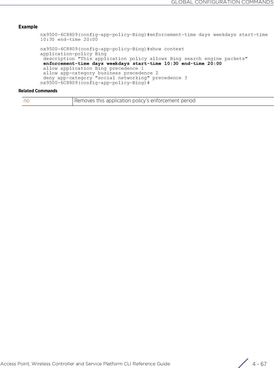 GLOBAL CONFIGURATION COMMANDSAccess Point, Wireless Controller and Service Platform CLI Reference Guide 4 - 67Examplenx9500-6C8809(config-app-policy-Bing)#enforcement-time days weekdays start-time 10:30 end-time 20:00nx9500-6C8809(config-app-policy-Bing)#show contextapplication-policy Bing description &quot;This application policy allows Bing search engine packets&quot; enforcement-time days weekdays start-time 10:30 end-time 20:00 allow application Bing precedence 1 allow app-category business precedence 2 deny app-category &quot;social networking&quot; precedence 3nx9500-6C8809(config-app-policy-Bing)#Related Commandsno Removes this application policy’s enforcement period