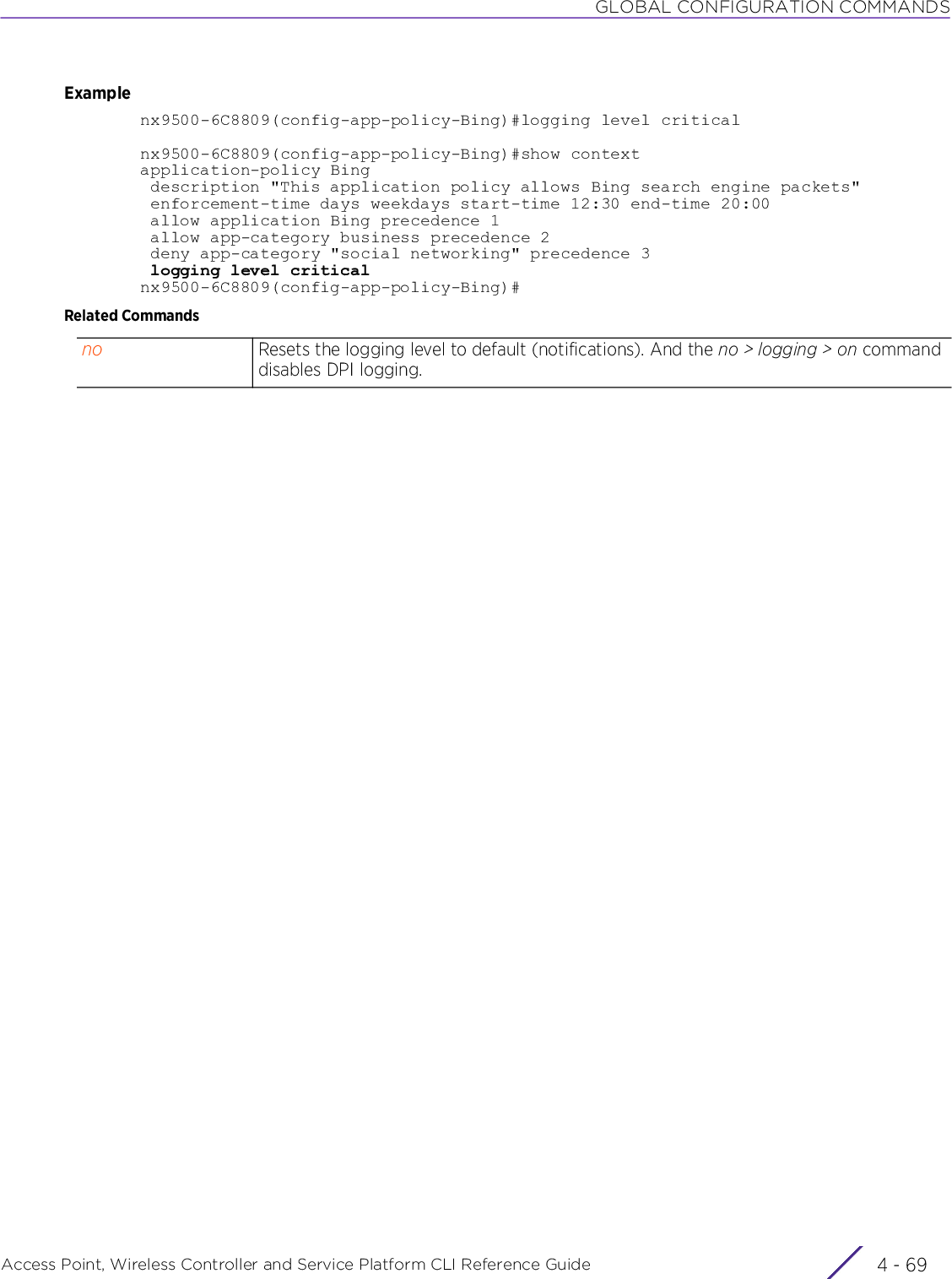 GLOBAL CONFIGURATION COMMANDSAccess Point, Wireless Controller and Service Platform CLI Reference Guide 4 - 69Examplenx9500-6C8809(config-app-policy-Bing)#logging level criticalnx9500-6C8809(config-app-policy-Bing)#show contextapplication-policy Bing description &quot;This application policy allows Bing search engine packets&quot; enforcement-time days weekdays start-time 12:30 end-time 20:00 allow application Bing precedence 1 allow app-category business precedence 2 deny app-category &quot;social networking&quot; precedence 3 logging level criticalnx9500-6C8809(config-app-policy-Bing)#Related Commandsno Resets the logging level to default (notifications). And the no &gt; logging &gt; on command disables DPI logging.