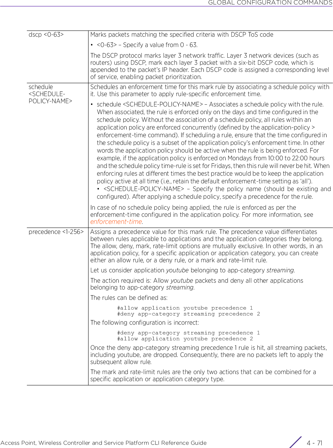 GLOBAL CONFIGURATION COMMANDSAccess Point, Wireless Controller and Service Platform CLI Reference Guide 4 - 71dscp &lt;0-63&gt; Marks packets matching the specified criteria with DSCP ToS code• &lt;0-63&gt; – Specify a value from 0 - 63.The DSCP protocol marks layer 3 network traffic. Layer 3 network devices (such as routers) using DSCP, mark each layer 3 packet with a six-bit DSCP code, which is appended to the packet’s IP header. Each DSCP code is assigned a corresponding level of service, enabling packet prioritization.schedule &lt;SCHEDULE-POLICY-NAME&gt;Schedules an enforcement time for this mark rule by associating a schedule policy with it. Use this parameter to apply rule-specific enforcement time.• schedule &lt;SCHEDULE-POLICY-NAME&gt; – Associates a schedule policy with the rule. When associated, the rule is enforced only on the days and time configured in the schedule policy. Without the association of a schedule policy, all rules within an application policy are enforced concurrently (defined by the application-policy &gt; enforcement-time command). If scheduling a rule, ensure that the time configured in the schedule policy is a subset of the application policy’s enforcement time. In other words the application policy should be active when the rule is being enforced. For example, if the application policy is enforced on Mondays from 10:00 to 22:00 hours and the schedule policy time-rule is set for Fridays, then this rule will never be hit. When enforcing rules at different times the best practice would be to keep the application policy active at all time (i.e., retain the default enforcement-time setting as ‘all’).• &lt;SCHEDULE-POLICY-NAME&gt; – Specify the policy name (should be existing andconfigured). After applying a schedule policy, specify a precedence for the rule.In case of no schedule policy being applied, the rule is enforced as per the enforcement-time configured in the application policy. For more information, see enforcement-time.precedence &lt;1-256&gt; Assigns a precedence value for this mark rule. The precedence value differentiates between rules applicable to applications and the application categories they belong. The allow, deny, mark, rate-limit options are mutually exclusive. In other words, in an application policy, for a specific application or application category, you can create either an allow rule, or a deny rule, or a mark and rate-limit rule.Let us consider application youtube belonging to app-category streaming.The action required is: Allow youtube packets and deny all other applications belonging to app-category streaming.The rules can be defined as:#allow application youtube precedence 1#deny app-category streaming precedence 2The following configuration is incorrect:#deny app-category streaming precedence 1#allow application youtube precedence 2Once the deny app-category streaming precedence 1 rule is hit, all streaming packets, including youtube, are dropped. Consequently, there are no packets left to apply the subsequent allow rule.The mark and rate-limit rules are the only two actions that can be combined for a specific application or application category type.