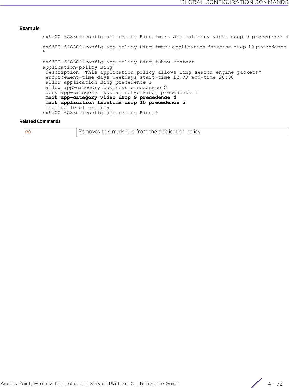 GLOBAL CONFIGURATION COMMANDSAccess Point, Wireless Controller and Service Platform CLI Reference Guide  4 - 72Examplenx9500-6C8809(config-app-policy-Bing)#mark app-category video dscp 9 precedence 4nx9500-6C8809(config-app-policy-Bing)#mark application facetime dscp 10 precedence 5nx9500-6C8809(config-app-policy-Bing)#show contextapplication-policy Bing description &quot;This application policy allows Bing search engine packets&quot; enforcement-time days weekdays start-time 12:30 end-time 20:00 allow application Bing precedence 1 allow app-category business precedence 2 deny app-category &quot;social networking&quot; precedence 3 mark app-category video dscp 9 precedence 4 mark application facetime dscp 10 precedence 5 logging level criticalnx9500-6C8809(config-app-policy-Bing)#Related Commandsno Removes this mark rule from the application policy