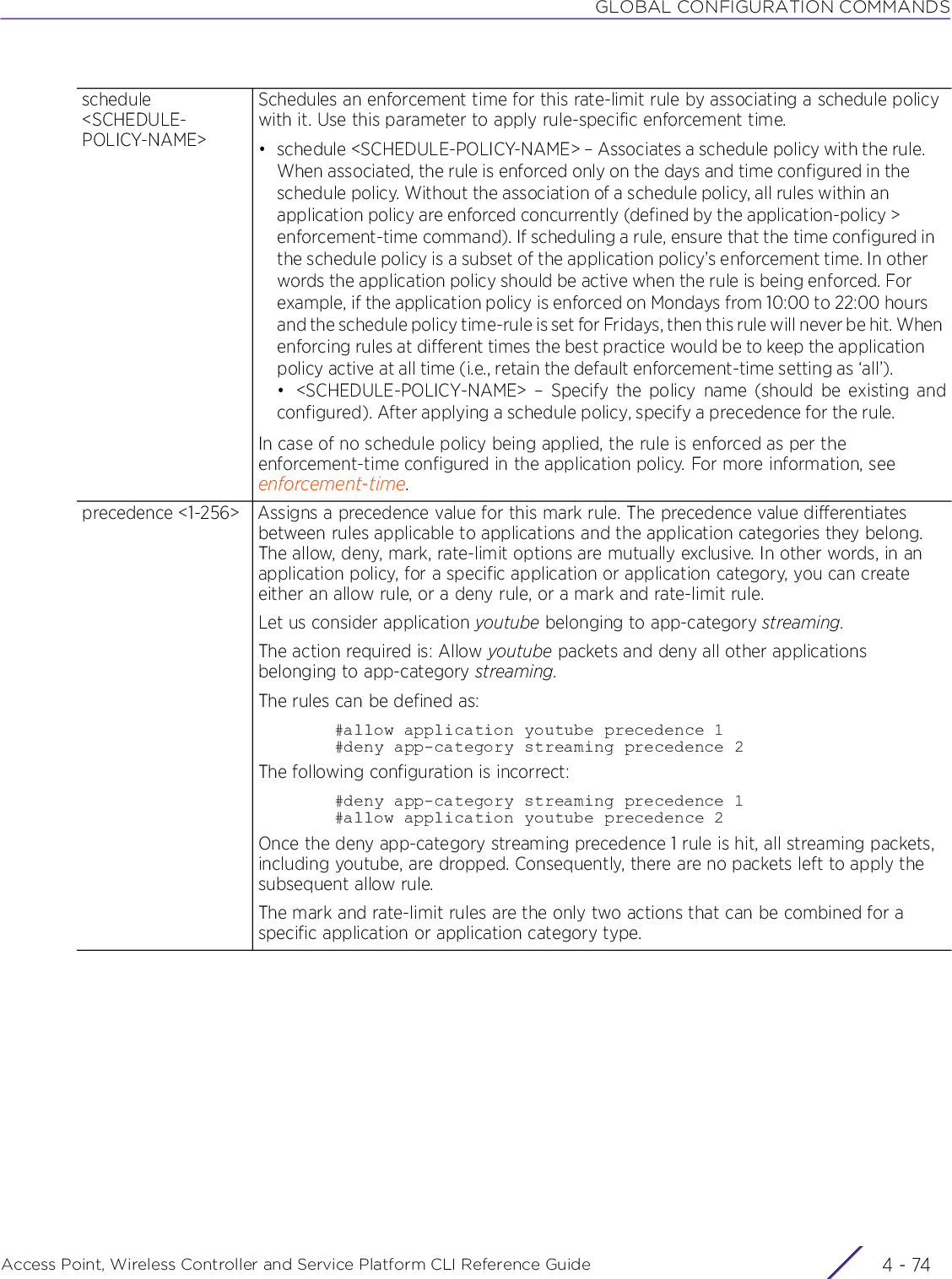 GLOBAL CONFIGURATION COMMANDSAccess Point, Wireless Controller and Service Platform CLI Reference Guide  4 - 74schedule &lt;SCHEDULE-POLICY-NAME&gt;Schedules an enforcement time for this rate-limit rule by associating a schedule policy with it. Use this parameter to apply rule-specific enforcement time.• schedule &lt;SCHEDULE-POLICY-NAME&gt; – Associates a schedule policy with the rule. When associated, the rule is enforced only on the days and time configured in the schedule policy. Without the association of a schedule policy, all rules within an application policy are enforced concurrently (defined by the application-policy &gt; enforcement-time command). If scheduling a rule, ensure that the time configured in the schedule policy is a subset of the application policy’s enforcement time. In other words the application policy should be active when the rule is being enforced. For example, if the application policy is enforced on Mondays from 10:00 to 22:00 hours and the schedule policy time-rule is set for Fridays, then this rule will never be hit. When enforcing rules at different times the best practice would be to keep the application policy active at all time (i.e., retain the default enforcement-time setting as ‘all’).• &lt;SCHEDULE-POLICY-NAME&gt; – Specify the policy name (should be existing andconfigured). After applying a schedule policy, specify a precedence for the rule.In case of no schedule policy being applied, the rule is enforced as per the enforcement-time configured in the application policy. For more information, see enforcement-time.precedence &lt;1-256&gt; Assigns a precedence value for this mark rule. The precedence value differentiates between rules applicable to applications and the application categories they belong. The allow, deny, mark, rate-limit options are mutually exclusive. In other words, in an application policy, for a specific application or application category, you can create either an allow rule, or a deny rule, or a mark and rate-limit rule.Let us consider application youtube belonging to app-category streaming.The action required is: Allow youtube packets and deny all other applications belonging to app-category streaming.The rules can be defined as:#allow application youtube precedence 1#deny app-category streaming precedence 2The following configuration is incorrect:#deny app-category streaming precedence 1#allow application youtube precedence 2Once the deny app-category streaming precedence 1 rule is hit, all streaming packets, including youtube, are dropped. Consequently, there are no packets left to apply the subsequent allow rule.The mark and rate-limit rules are the only two actions that can be combined for a specific application or application category type.