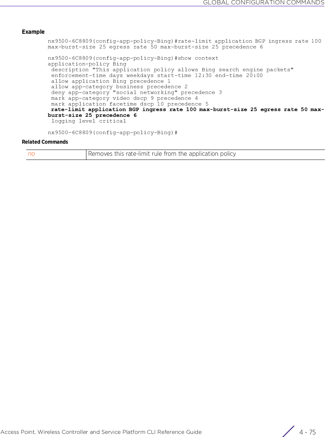 GLOBAL CONFIGURATION COMMANDSAccess Point, Wireless Controller and Service Platform CLI Reference Guide 4 - 75Examplenx9500-6C8809(config-app-policy-Bing)#rate-limit application BGP ingress rate 100 max-burst-size 25 egress rate 50 max-burst-size 25 precedence 6nx9500-6C8809(config-app-policy-Bing)#show contextapplication-policy Bing description &quot;This application policy allows Bing search engine packets&quot; enforcement-time days weekdays start-time 12:30 end-time 20:00 allow application Bing precedence 1 allow app-category business precedence 2 deny app-category &quot;social networking&quot; precedence 3 mark app-category video dscp 9 precedence 4 mark application facetime dscp 10 precedence 5 rate-limit application BGP ingress rate 100 max-burst-size 25 egress rate 50 max-burst-size 25 precedence 6 logging level criticalnx9500-6C8809(config-app-policy-Bing)#Related Commandsno Removes this rate-limit rule from the application policy