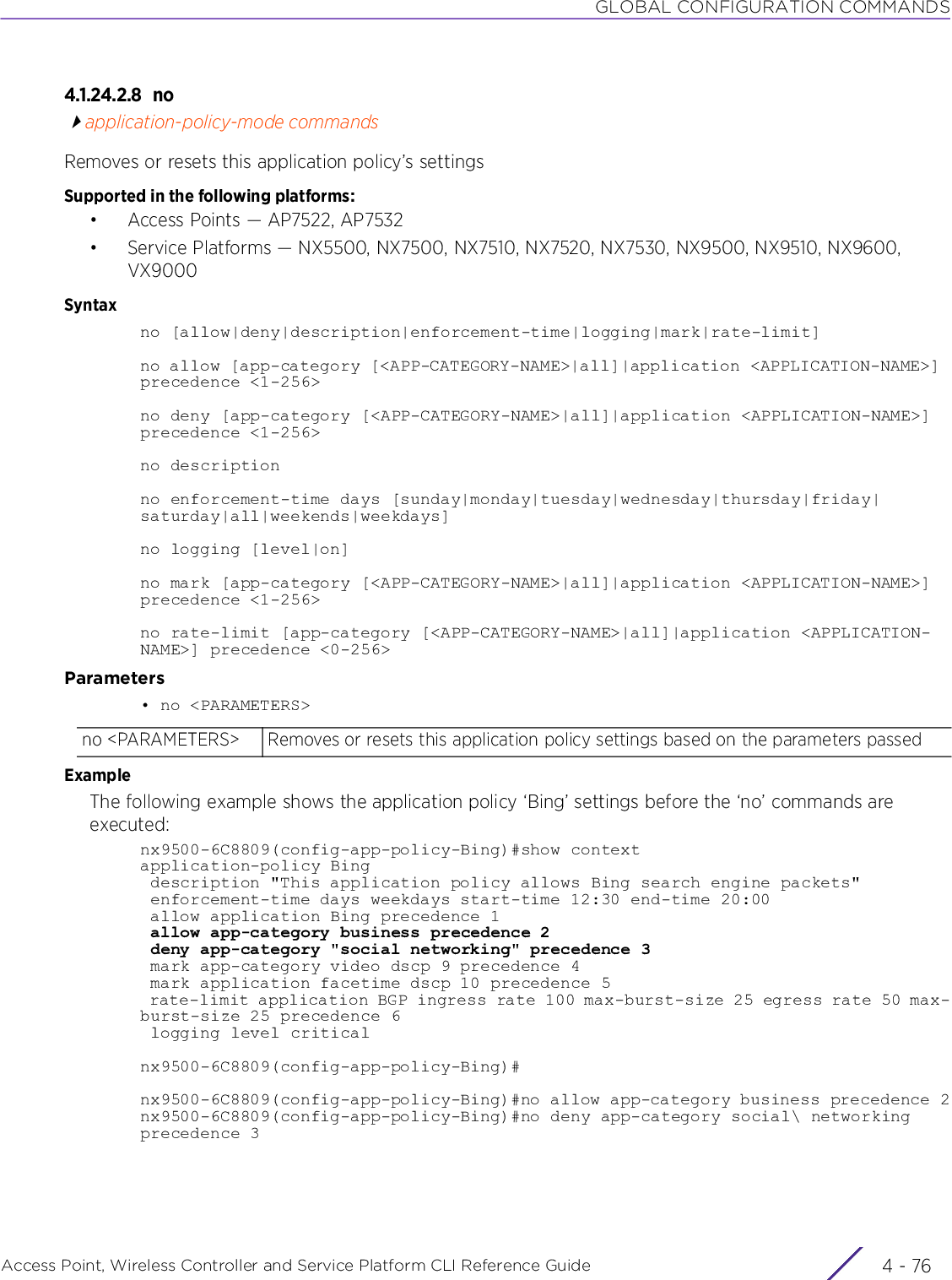 GLOBAL CONFIGURATION COMMANDSAccess Point, Wireless Controller and Service Platform CLI Reference Guide  4 - 764.1.24.2.8 noapplication-policy-mode commandsRemoves or resets this application policy’s settingsSupported in the following platforms:• Access Points — AP7522, AP7532• Service Platforms — NX5500, NX7500, NX7510, NX7520, NX7530, NX9500, NX9510, NX9600, VX9000Syntaxno [allow|deny|description|enforcement-time|logging|mark|rate-limit]no allow [app-category [&lt;APP-CATEGORY-NAME&gt;|all]|application &lt;APPLICATION-NAME&gt;] precedence &lt;1-256&gt;no deny [app-category [&lt;APP-CATEGORY-NAME&gt;|all]|application &lt;APPLICATION-NAME&gt;] precedence &lt;1-256&gt;no descriptionno enforcement-time days [sunday|monday|tuesday|wednesday|thursday|friday|saturday|all|weekends|weekdays]no logging [level|on]no mark [app-category [&lt;APP-CATEGORY-NAME&gt;|all]|application &lt;APPLICATION-NAME&gt;] precedence &lt;1-256&gt;no rate-limit [app-category [&lt;APP-CATEGORY-NAME&gt;|all]|application &lt;APPLICATION-NAME&gt;] precedence &lt;0-256&gt;Parameters• no &lt;PARAMETERS&gt;ExampleThe following example shows the application policy ‘Bing’ settings before the ‘no’ commands are executed:nx9500-6C8809(config-app-policy-Bing)#show contextapplication-policy Bing description &quot;This application policy allows Bing search engine packets&quot; enforcement-time days weekdays start-time 12:30 end-time 20:00 allow application Bing precedence 1 allow app-category business precedence 2 deny app-category &quot;social networking&quot; precedence 3 mark app-category video dscp 9 precedence 4 mark application facetime dscp 10 precedence 5 rate-limit application BGP ingress rate 100 max-burst-size 25 egress rate 50 max-burst-size 25 precedence 6 logging level criticalnx9500-6C8809(config-app-policy-Bing)#nx9500-6C8809(config-app-policy-Bing)#no allow app-category business precedence 2nx9500-6C8809(config-app-policy-Bing)#no deny app-category social\ networking precedence 3no &lt;PARAMETERS&gt; Removes or resets this application policy settings based on the parameters passed